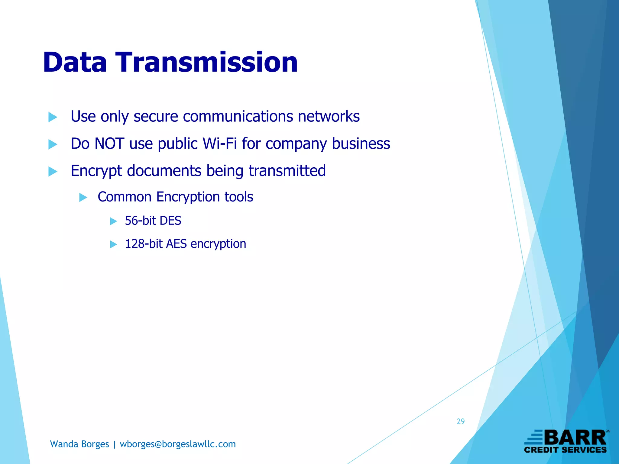 Wanda Borges | wborges@borgeslawllc.com
Data Transmission
 Use only secure communications networks
 Do NOT use public Wi-Fi for company business
 Encrypt documents being transmitted
 Common Encryption tools
 56-bit DES
 128-bit AES encryption
29
 