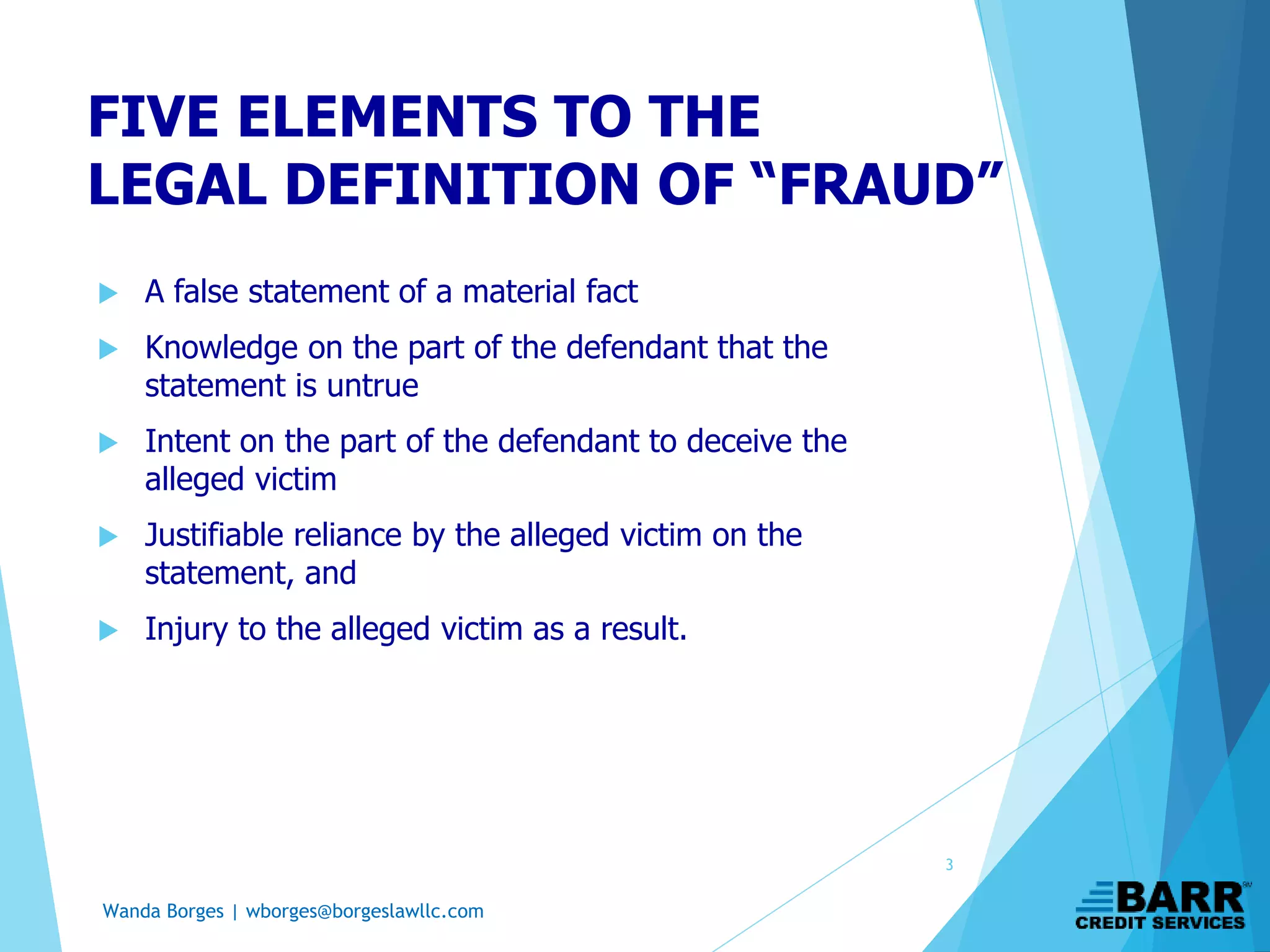 Wanda Borges | wborges@borgeslawllc.com
FIVE ELEMENTS TO THE
LEGAL DEFINITION OF “FRAUD”
 A false statement of a material fact
 Knowledge on the part of the defendant that the
statement is untrue
 Intent on the part of the defendant to deceive the
alleged victim
 Justifiable reliance by the alleged victim on the
statement, and
 Injury to the alleged victim as a result.
3
 