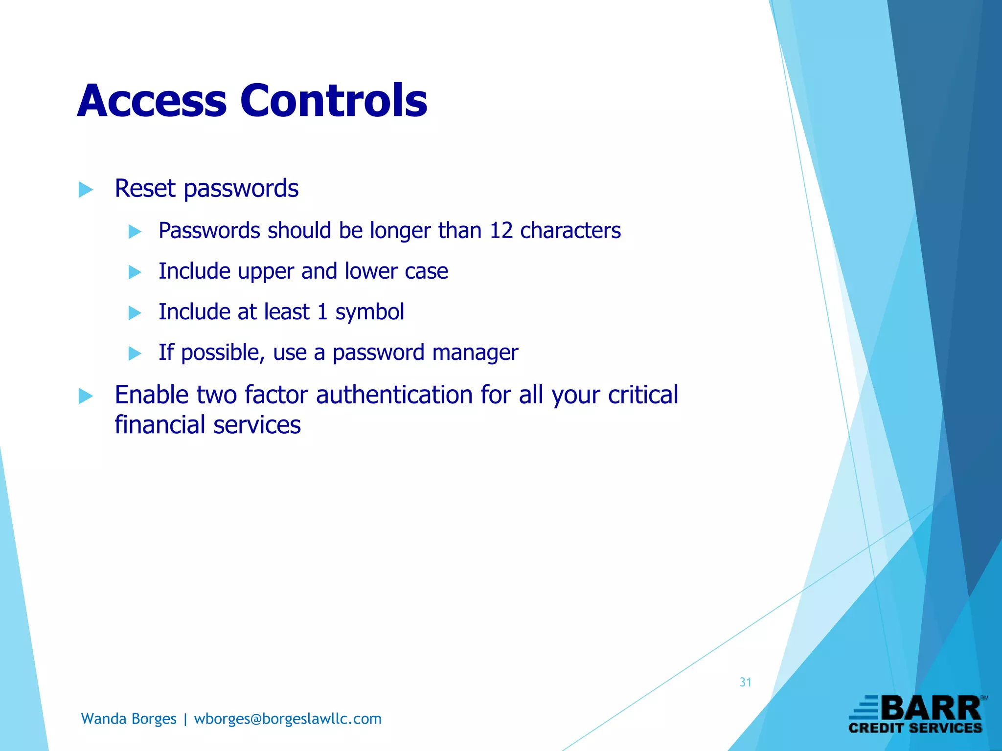 Wanda Borges | wborges@borgeslawllc.com
Access Controls
 Reset passwords
 Passwords should be longer than 12 characters
 Include upper and lower case
 Include at least 1 symbol
 If possible, use a password manager
 Enable two factor authentication for all your critical
financial services
31
 