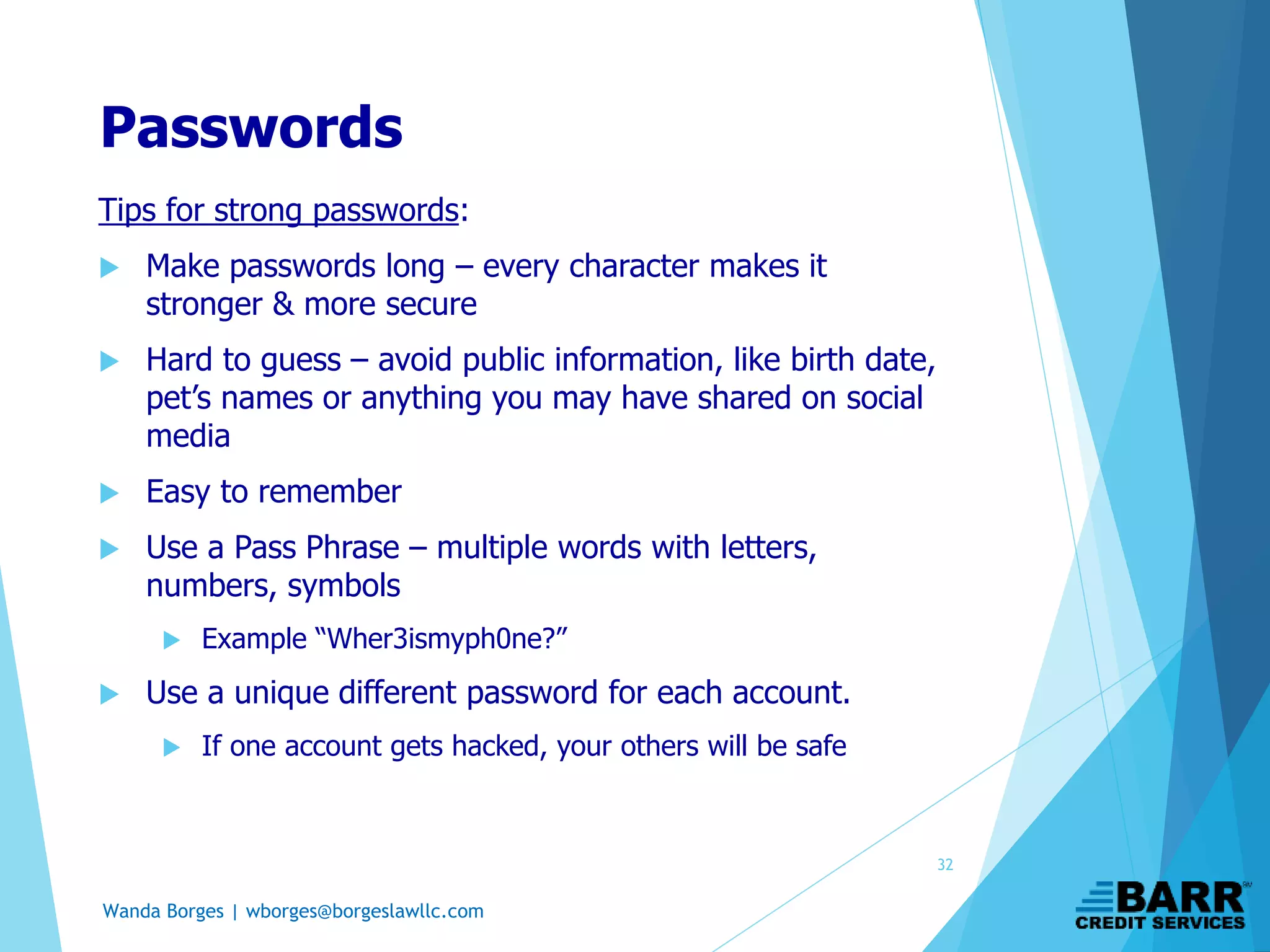 Wanda Borges | wborges@borgeslawllc.com
Passwords
Tips for strong passwords:
 Make passwords long – every character makes it
stronger & more secure
 Hard to guess – avoid public information, like birth date,
pet’s names or anything you may have shared on social
media
 Easy to remember
 Use a Pass Phrase – multiple words with letters,
numbers, symbols
 Example “Wher3ismyph0ne?”
 Use a unique different password for each account.
 If one account gets hacked, your others will be safe
32
 
