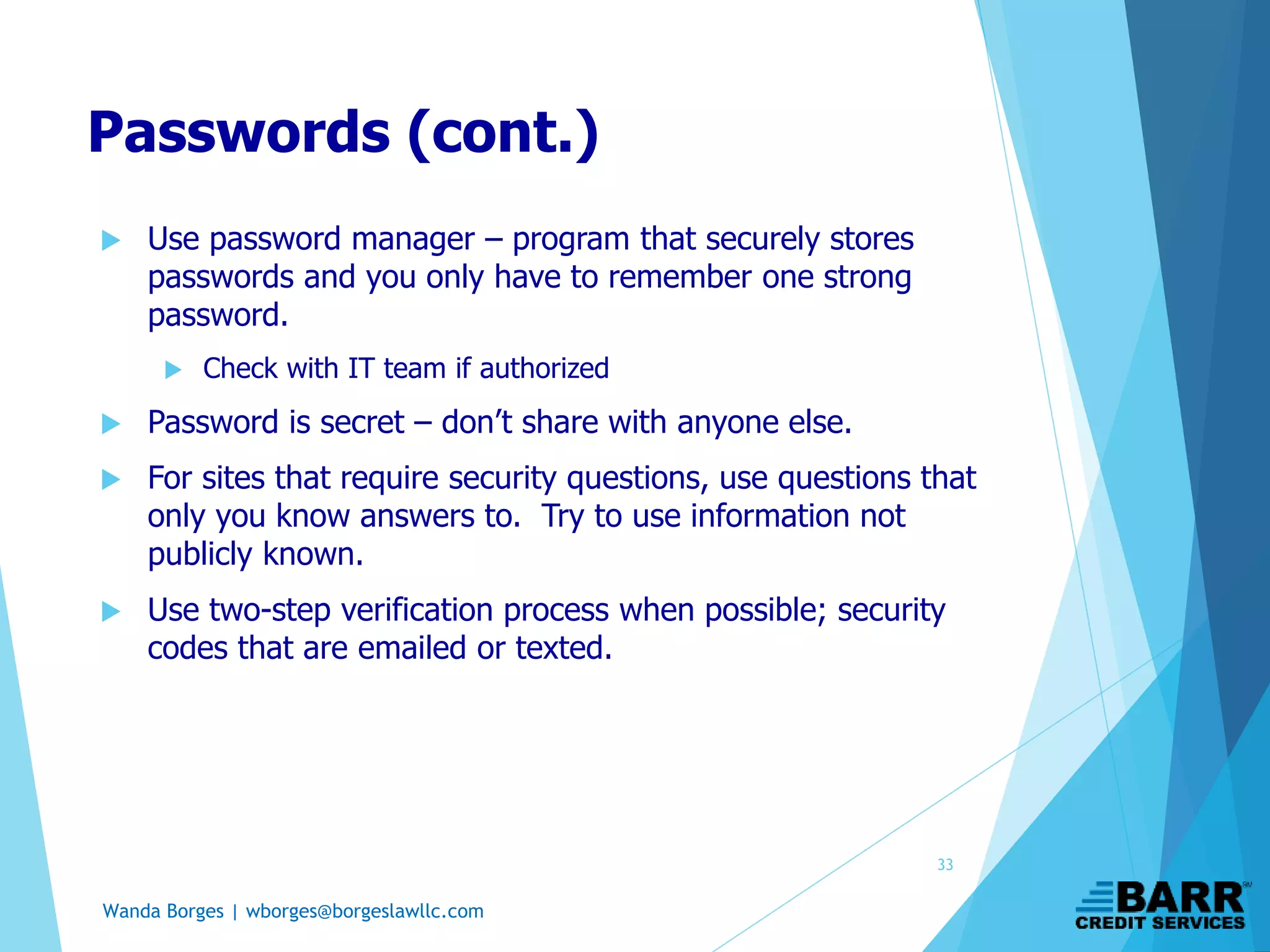 Wanda Borges | wborges@borgeslawllc.com
Passwords (cont.)
 Use password manager – program that securely stores
passwords and you only have to remember one strong
password.
 Check with IT team if authorized
 Password is secret – don’t share with anyone else.
 For sites that require security questions, use questions that
only you know answers to. Try to use information not
publicly known.
 Use two-step verification process when possible; security
codes that are emailed or texted.
33
 