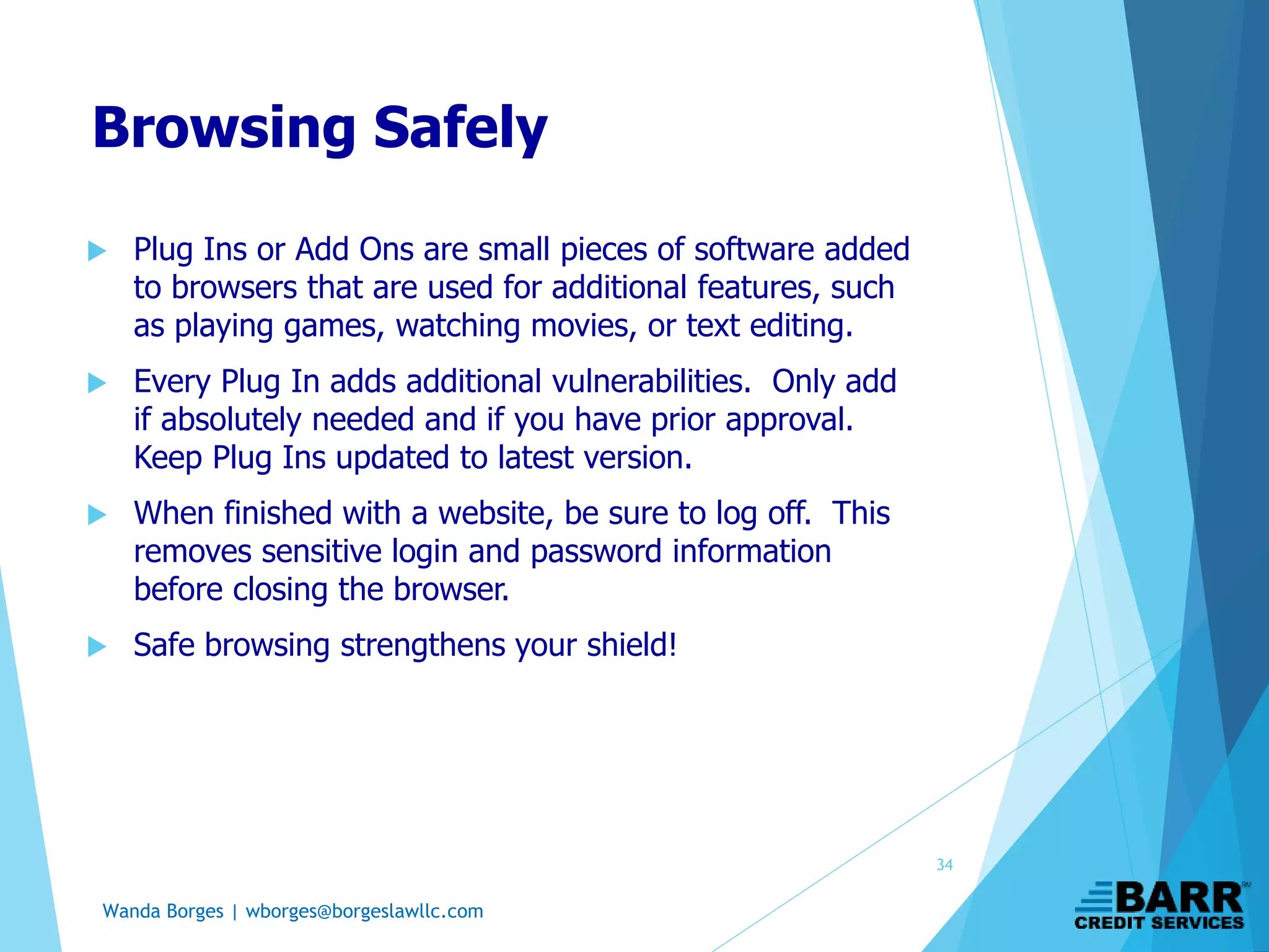 Wanda Borges | wborges@borgeslawllc.com
Browsing Safely
 Plug Ins or Add Ons are small pieces of software added
to browsers that are used for additional features, such
as playing games, watching movies, or text editing.
 Every Plug In adds additional vulnerabilities. Only add
if absolutely needed and if you have prior approval.
Keep Plug Ins updated to latest version.
 When finished with a website, be sure to log off. This
removes sensitive login and password information
before closing the browser.
 Safe browsing strengthens your shield!
34
 