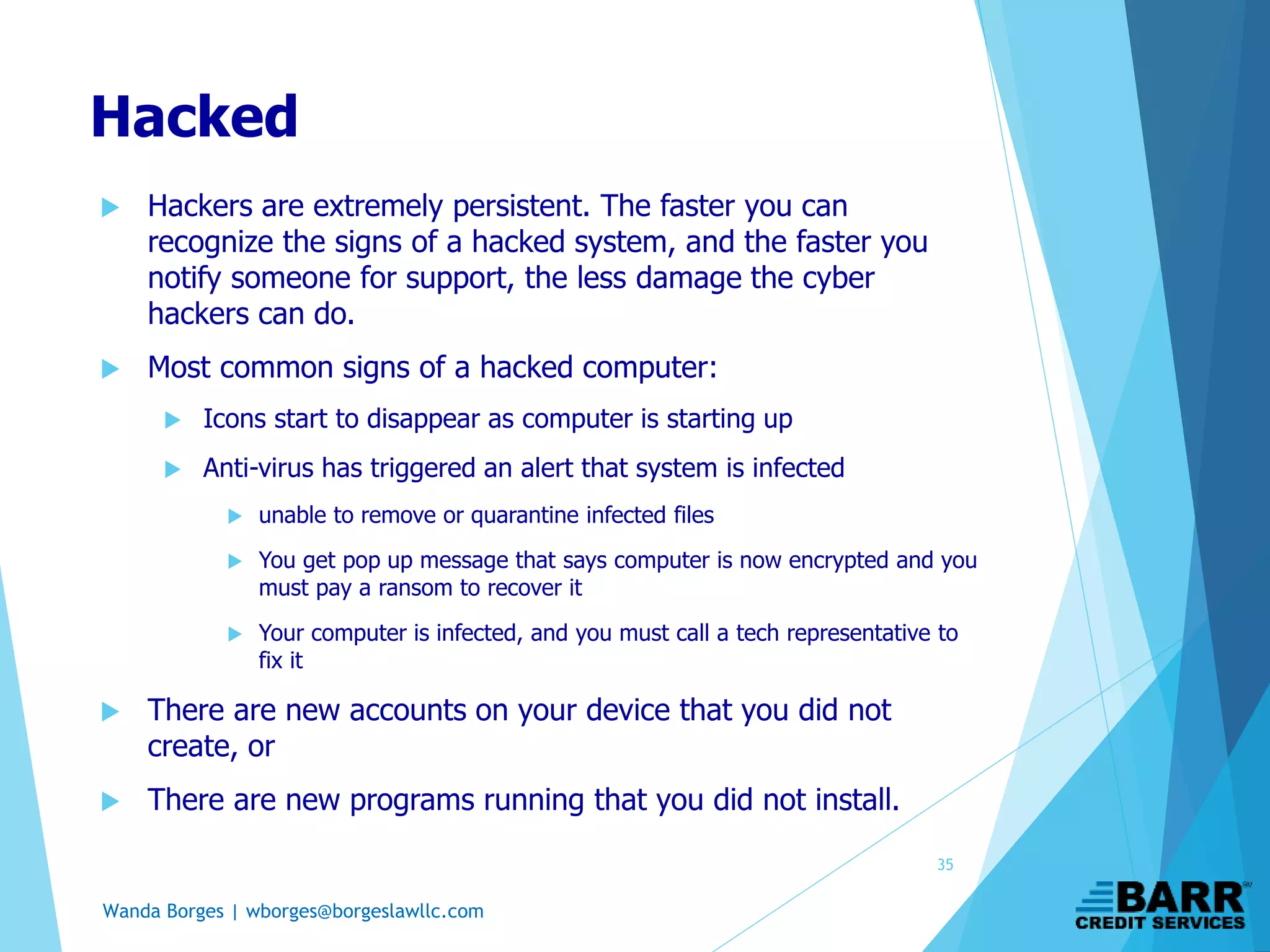 Wanda Borges | wborges@borgeslawllc.com
Hacked
 Hackers are extremely persistent. The faster you can
recognize the signs of a hacked system, and the faster you
notify someone for support, the less damage the cyber
hackers can do.
 Most common signs of a hacked computer:
 Icons start to disappear as computer is starting up
 Anti-virus has triggered an alert that system is infected
 unable to remove or quarantine infected files
 You get pop up message that says computer is now encrypted and you
must pay a ransom to recover it
 Your computer is infected, and you must call a tech representative to
fix it
 There are new accounts on your device that you did not
create, or
 There are new programs running that you did not install.
35
 