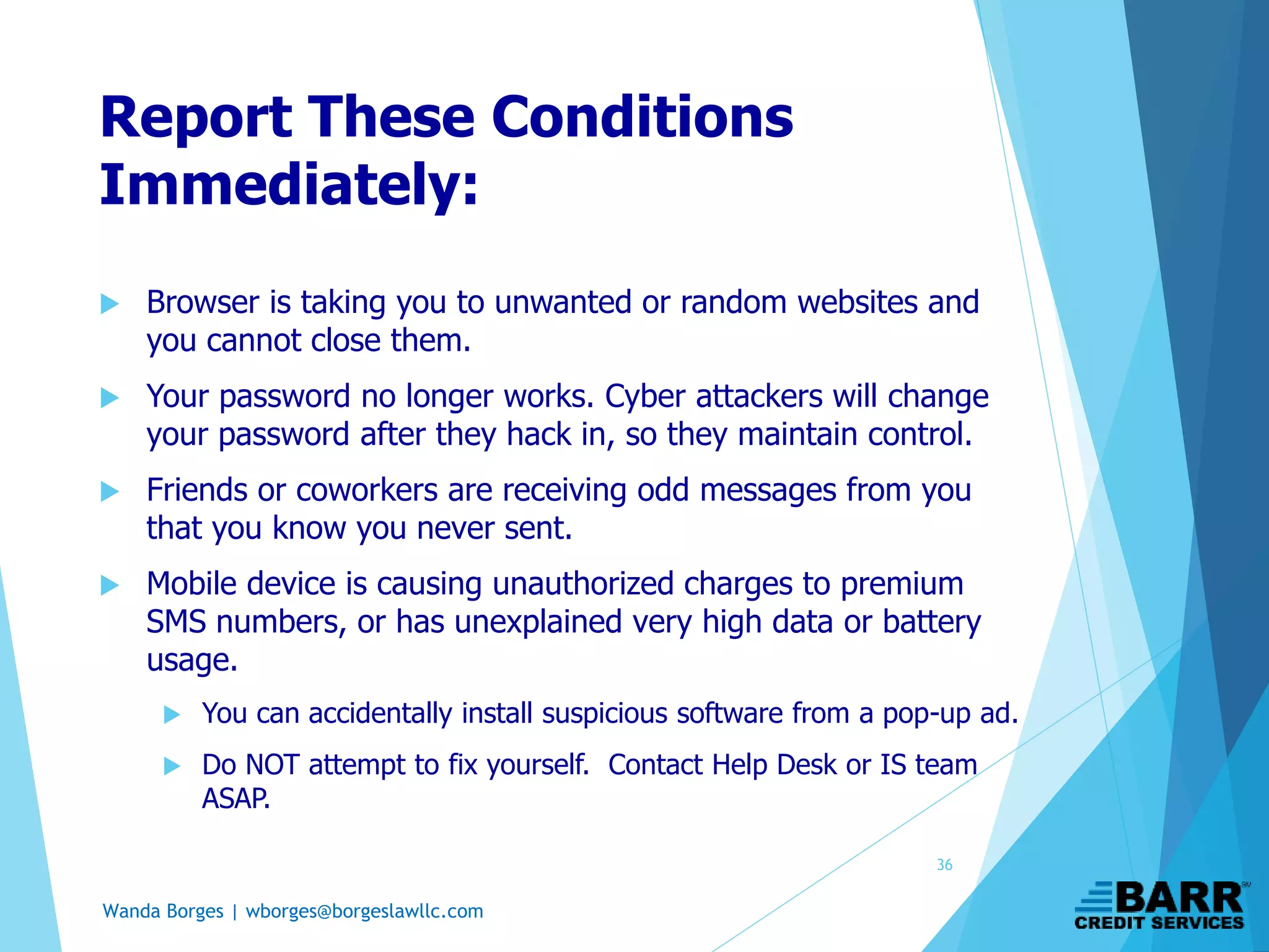Wanda Borges | wborges@borgeslawllc.com
Report These Conditions
Immediately:
 Browser is taking you to unwanted or random websites and
you cannot close them.
 Your password no longer works. Cyber attackers will change
your password after they hack in, so they maintain control.
 Friends or coworkers are receiving odd messages from you
that you know you never sent.
 Mobile device is causing unauthorized charges to premium
SMS numbers, or has unexplained very high data or battery
usage.
 You can accidentally install suspicious software from a pop-up ad.
 Do NOT attempt to fix yourself. Contact Help Desk or IS team
ASAP.
36
 