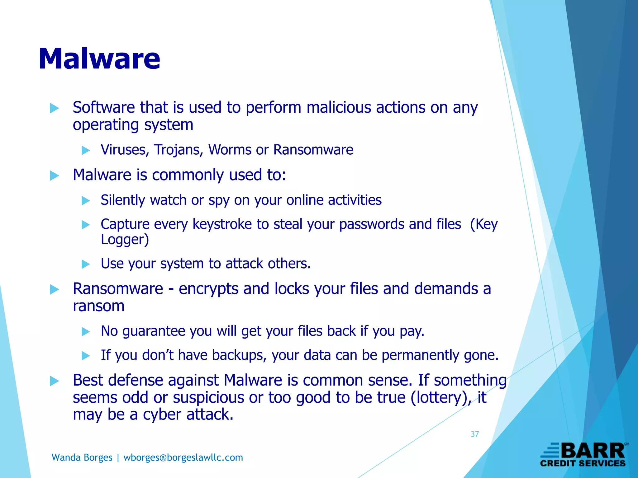 Wanda Borges | wborges@borgeslawllc.com
Malware
 Software that is used to perform malicious actions on any
operating system
 Viruses, Trojans, Worms or Ransomware
 Malware is commonly used to:
 Silently watch or spy on your online activities
 Capture every keystroke to steal your passwords and files (Key
Logger)
 Use your system to attack others.
 Ransomware - encrypts and locks your files and demands a
ransom
 No guarantee you will get your files back if you pay.
 If you don’t have backups, your data can be permanently gone.
 Best defense against Malware is common sense. If something
seems odd or suspicious or too good to be true (lottery), it
may be a cyber attack.
37
 