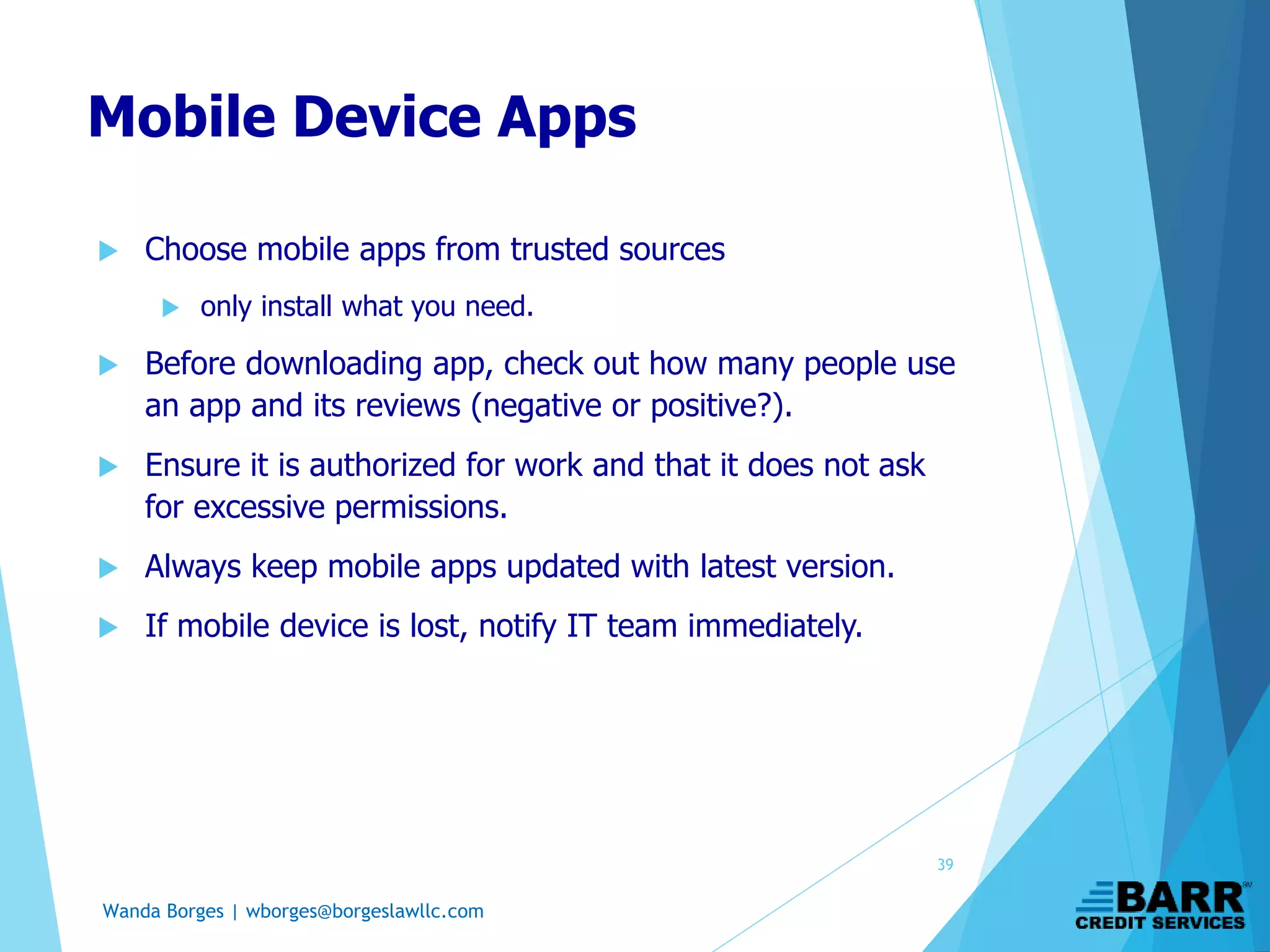 Wanda Borges | wborges@borgeslawllc.com
Mobile Device Apps
 Choose mobile apps from trusted sources
 only install what you need.
 Before downloading app, check out how many people use
an app and its reviews (negative or positive?).
 Ensure it is authorized for work and that it does not ask
for excessive permissions.
 Always keep mobile apps updated with latest version.
 If mobile device is lost, notify IT team immediately.
39
 