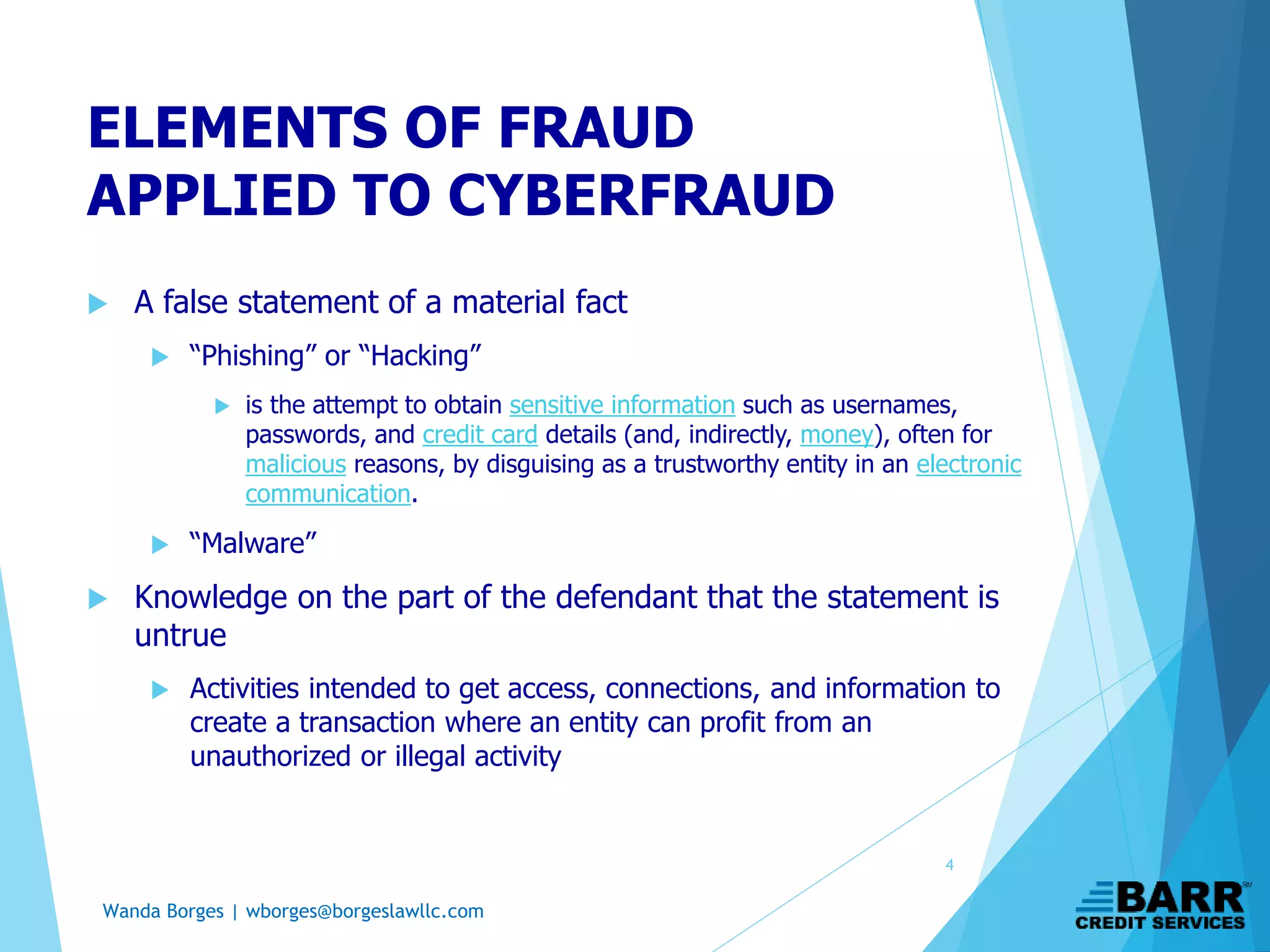 Wanda Borges | wborges@borgeslawllc.com
ELEMENTS OF FRAUD
APPLIED TO CYBERFRAUD
 A false statement of a material fact
 “Phishing” or “Hacking”
 is the attempt to obtain sensitive information such as usernames,
passwords, and credit card details (and, indirectly, money), often for
malicious reasons, by disguising as a trustworthy entity in an electronic
communication.
 “Malware”
 Knowledge on the part of the defendant that the statement is
untrue
 Activities intended to get access, connections, and information to
create a transaction where an entity can profit from an
unauthorized or illegal activity
4
 