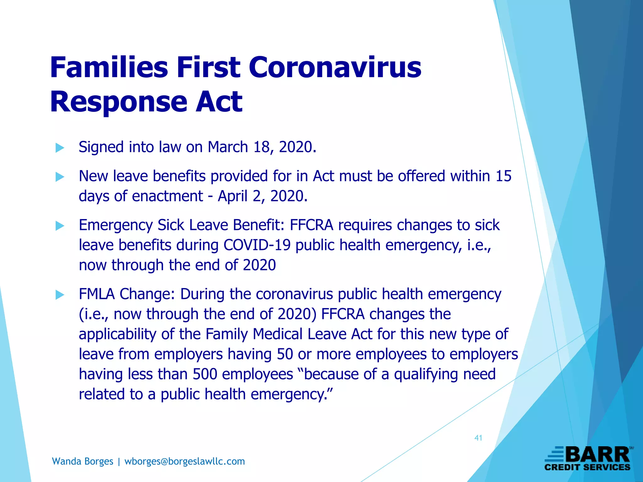Wanda Borges | wborges@borgeslawllc.com
Families First Coronavirus
Response Act
 Signed into law on March 18, 2020.
 New leave benefits provided for in Act must be offered within 15
days of enactment - April 2, 2020.
 Emergency Sick Leave Benefit: FFCRA requires changes to sick
leave benefits during COVID-19 public health emergency, i.e.,
now through the end of 2020
 FMLA Change: During the coronavirus public health emergency
(i.e., now through the end of 2020) FFCRA changes the
applicability of the Family Medical Leave Act for this new type of
leave from employers having 50 or more employees to employers
having less than 500 employees “because of a qualifying need
related to a public health emergency.”
41
 