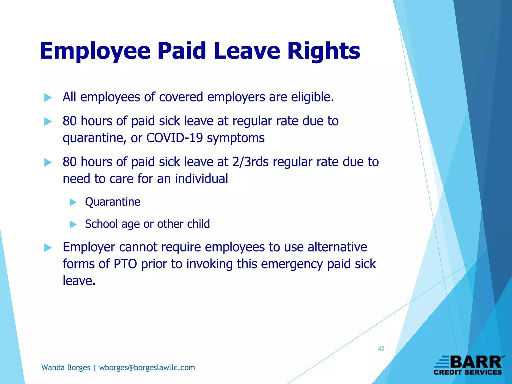 Wanda Borges | wborges@borgeslawllc.com
Employee Paid Leave Rights
 All employees of covered employers are eligible.
 80 hours of paid sick leave at regular rate due to
quarantine, or COVID-19 symptoms
 80 hours of paid sick leave at 2/3rds regular rate due to
need to care for an individual
 Quarantine
 School age or other child
 Employer cannot require employees to use alternative
forms of PTO prior to invoking this emergency paid sick
leave.
42
 