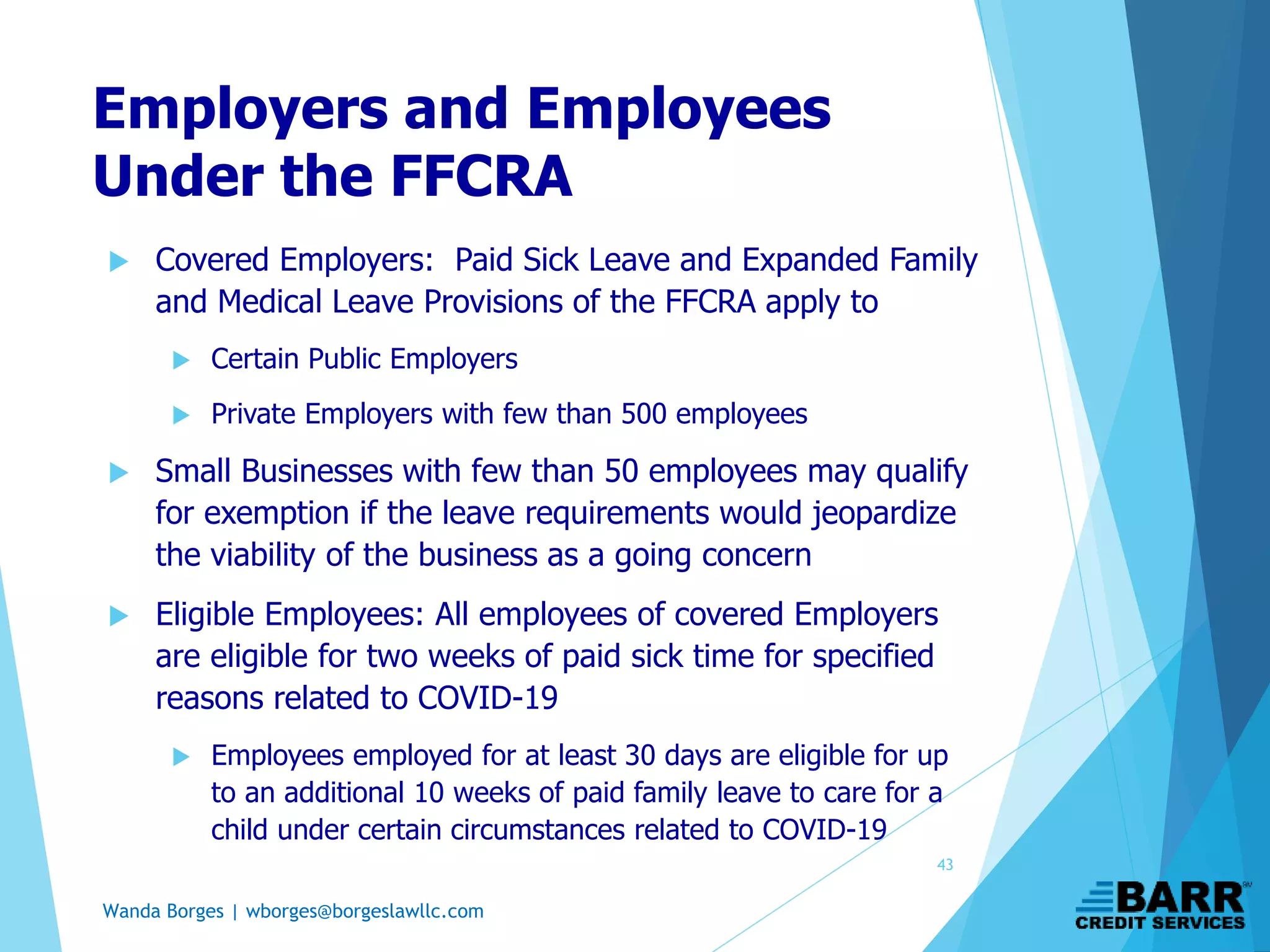 Wanda Borges | wborges@borgeslawllc.com
Employers and Employees
Under the FFCRA
 Covered Employers: Paid Sick Leave and Expanded Family
and Medical Leave Provisions of the FFCRA apply to
 Certain Public Employers
 Private Employers with few than 500 employees
 Small Businesses with few than 50 employees may qualify
for exemption if the leave requirements would jeopardize
the viability of the business as a going concern
 Eligible Employees: All employees of covered Employers
are eligible for two weeks of paid sick time for specified
reasons related to COVID-19
 Employees employed for at least 30 days are eligible for up
to an additional 10 weeks of paid family leave to care for a
child under certain circumstances related to COVID-19
43
 