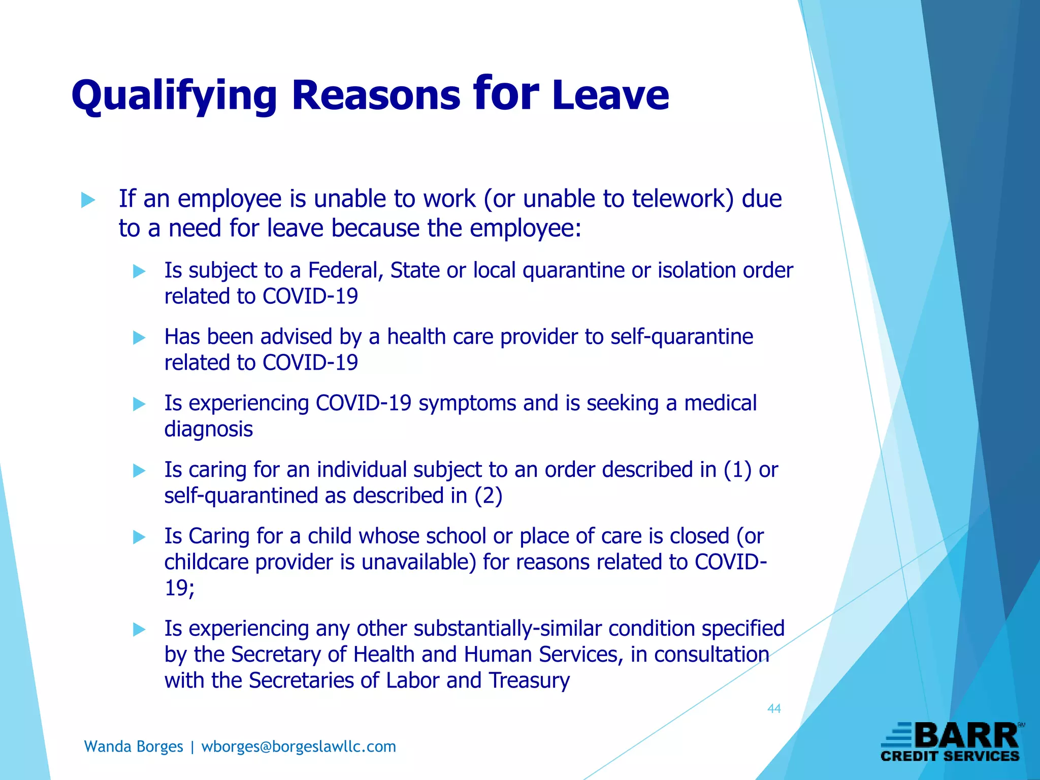Wanda Borges | wborges@borgeslawllc.com
Qualifying Reasons for Leave
 If an employee is unable to work (or unable to telework) due
to a need for leave because the employee:
 Is subject to a Federal, State or local quarantine or isolation order
related to COVID-19
 Has been advised by a health care provider to self-quarantine
related to COVID-19
 Is experiencing COVID-19 symptoms and is seeking a medical
diagnosis
 Is caring for an individual subject to an order described in (1) or
self-quarantined as described in (2)
 Is Caring for a child whose school or place of care is closed (or
childcare provider is unavailable) for reasons related to COVID-
19;
 Is experiencing any other substantially-similar condition specified
by the Secretary of Health and Human Services, in consultation
with the Secretaries of Labor and Treasury
44
 