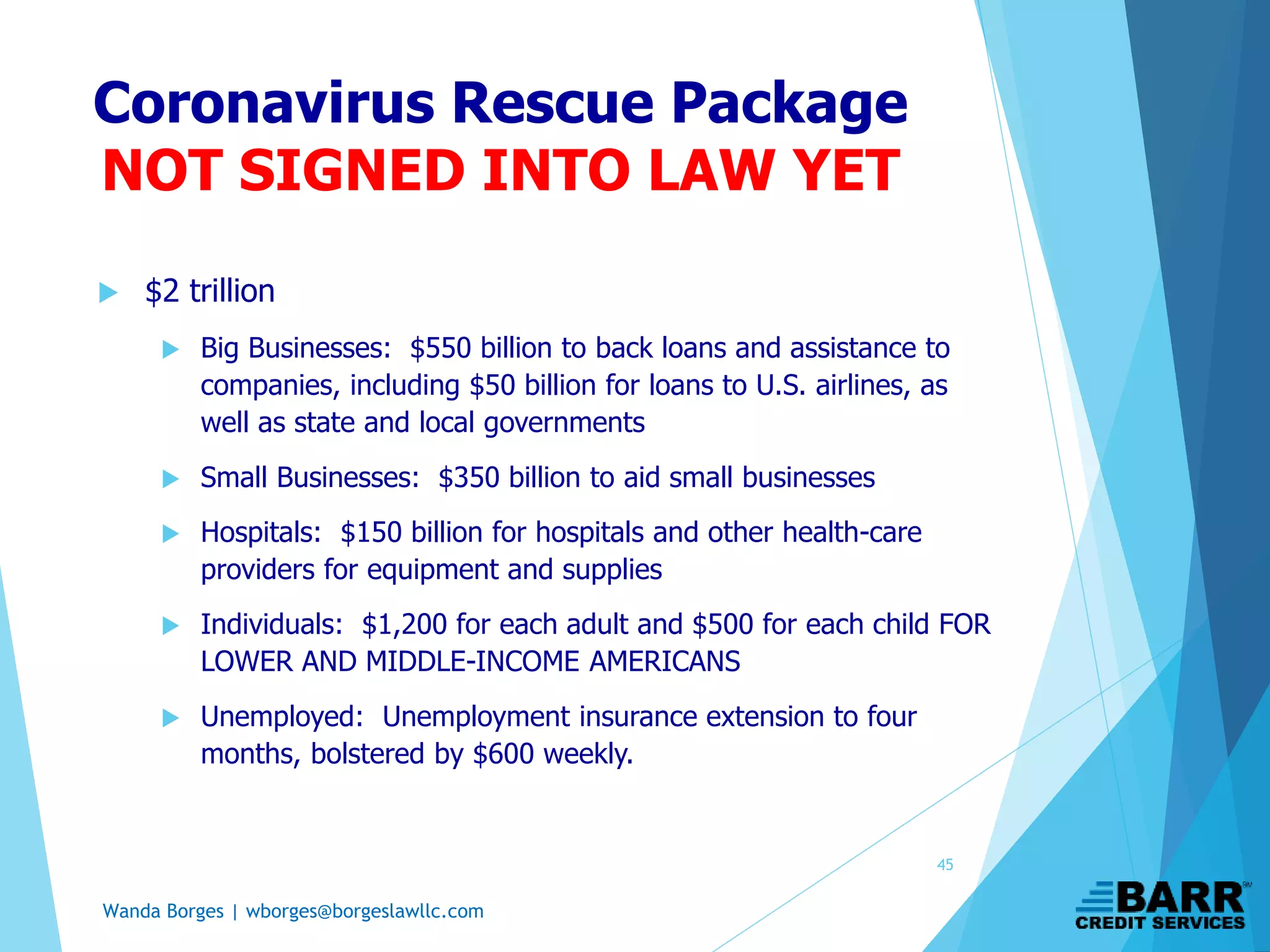 Wanda Borges | wborges@borgeslawllc.com
Coronavirus Rescue Package
NOT SIGNED INTO LAW YET
 $2 trillion
 Big Businesses: $550 billion to back loans and assistance to
companies, including $50 billion for loans to U.S. airlines, as
well as state and local governments
 Small Businesses: $350 billion to aid small businesses
 Hospitals: $150 billion for hospitals and other health-care
providers for equipment and supplies
 Individuals: $1,200 for each adult and $500 for each child FOR
LOWER AND MIDDLE-INCOME AMERICANS
 Unemployed: Unemployment insurance extension to four
months, bolstered by $600 weekly.
45
 