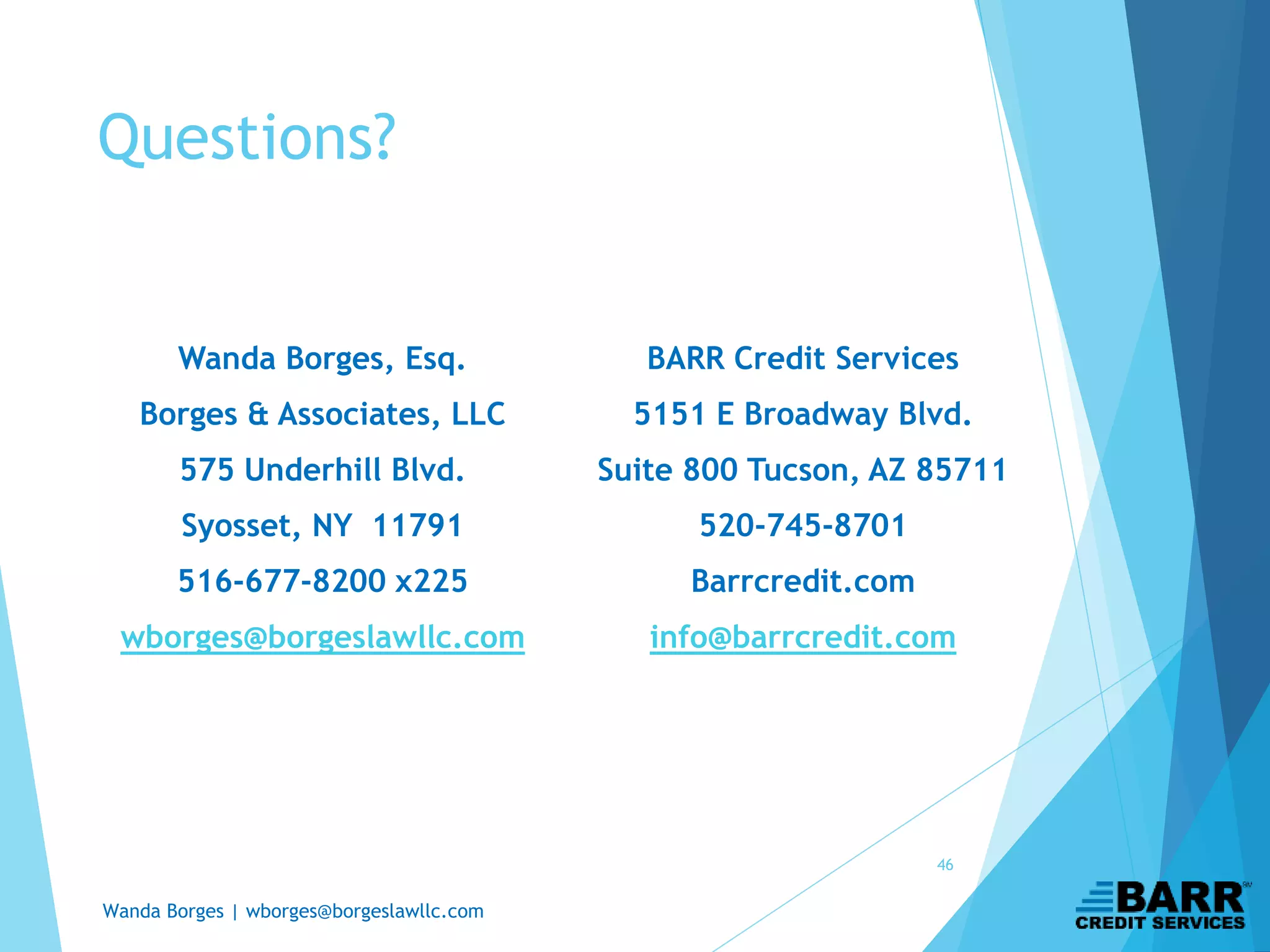 Wanda Borges | wborges@borgeslawllc.com
Questions?
Wanda Borges, Esq.
Borges & Associates, LLC
575 Underhill Blvd.
Syosset, NY 11791
516-677-8200 x225
wborges@borgeslawllc.com
46
BARR Credit Services
5151 E Broadway Blvd.
Suite 800 Tucson, AZ 85711
520-745-8701
Barrcredit.com
info@barrcredit.com
 