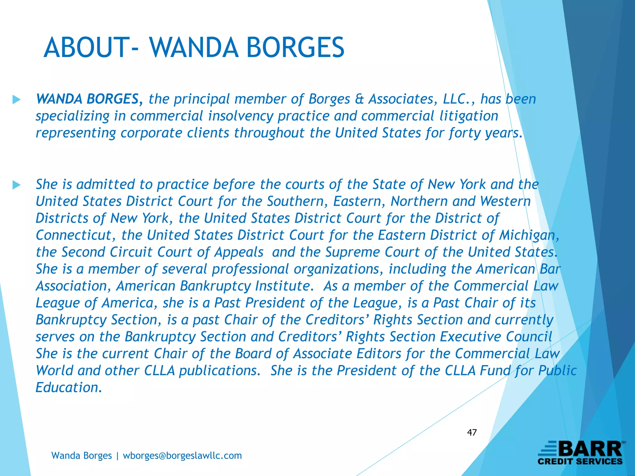 Wanda Borges | wborges@borgeslawllc.com
47
ABOUT- WANDA BORGES
 WANDA BORGES, the principal member of Borges & Associates, LLC., has been
specializing in commercial insolvency practice and commercial litigation
representing corporate clients throughout the United States for forty years.
 She is admitted to practice before the courts of the State of New York and the
United States District Court for the Southern, Eastern, Northern and Western
Districts of New York, the United States District Court for the District of
Connecticut, the United States District Court for the Eastern District of Michigan,
the Second Circuit Court of Appeals and the Supreme Court of the United States.
She is a member of several professional organizations, including the American Bar
Association, American Bankruptcy Institute. As a member of the Commercial Law
League of America, she is a Past President of the League, is a Past Chair of its
Bankruptcy Section, is a past Chair of the Creditors’ Rights Section and currently
serves on the Bankruptcy Section and Creditors’ Rights Section Executive Council
She is the current Chair of the Board of Associate Editors for the Commercial Law
World and other CLLA publications. She is the President of the CLLA Fund for Public
Education.
 