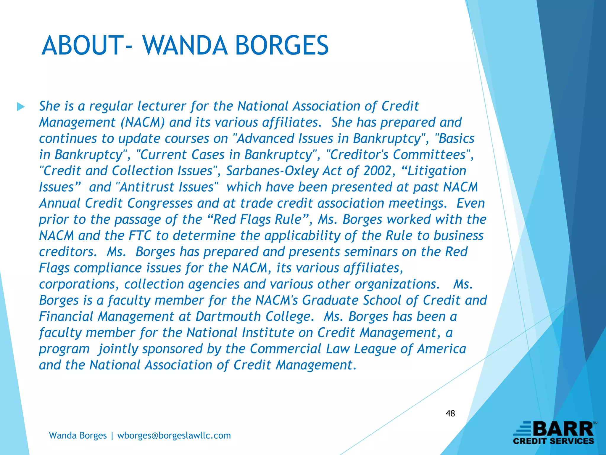 Wanda Borges | wborges@borgeslawllc.com
48
ABOUT- WANDA BORGES
 She is a regular lecturer for the National Association of Credit
Management (NACM) and its various affiliates. She has prepared and
continues to update courses on "Advanced Issues in Bankruptcy", "Basics
in Bankruptcy", "Current Cases in Bankruptcy", "Creditor's Committees",
"Credit and Collection Issues", Sarbanes-Oxley Act of 2002, “Litigation
Issues” and "Antitrust Issues" which have been presented at past NACM
Annual Credit Congresses and at trade credit association meetings. Even
prior to the passage of the “Red Flags Rule”, Ms. Borges worked with the
NACM and the FTC to determine the applicability of the Rule to business
creditors. Ms. Borges has prepared and presents seminars on the Red
Flags compliance issues for the NACM, its various affiliates,
corporations, collection agencies and various other organizations. Ms.
Borges is a faculty member for the NACM's Graduate School of Credit and
Financial Management at Dartmouth College. Ms. Borges has been a
faculty member for the National Institute on Credit Management, a
program jointly sponsored by the Commercial Law League of America
and the National Association of Credit Management.
 