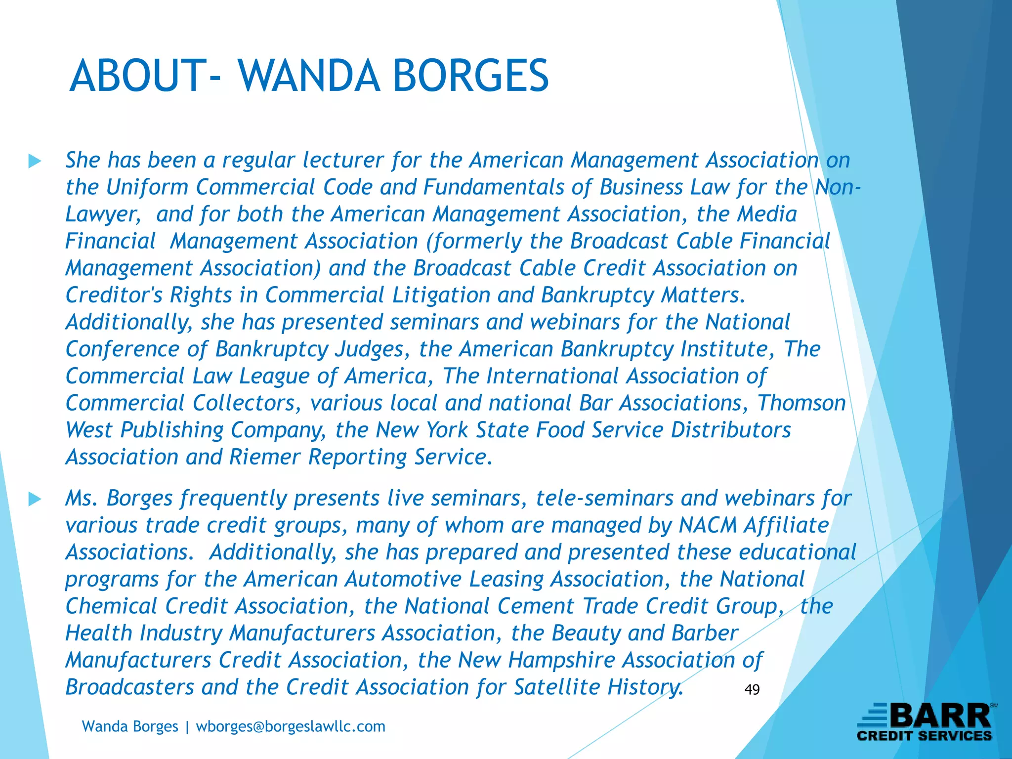 Wanda Borges | wborges@borgeslawllc.com
49
ABOUT- WANDA BORGES
 She has been a regular lecturer for the American Management Association on
the Uniform Commercial Code and Fundamentals of Business Law for the Non-
Lawyer, and for both the American Management Association, the Media
Financial Management Association (formerly the Broadcast Cable Financial
Management Association) and the Broadcast Cable Credit Association on
Creditor's Rights in Commercial Litigation and Bankruptcy Matters.
Additionally, she has presented seminars and webinars for the National
Conference of Bankruptcy Judges, the American Bankruptcy Institute, The
Commercial Law League of America, The International Association of
Commercial Collectors, various local and national Bar Associations, Thomson
West Publishing Company, the New York State Food Service Distributors
Association and Riemer Reporting Service.
 Ms. Borges frequently presents live seminars, tele-seminars and webinars for
various trade credit groups, many of whom are managed by NACM Affiliate
Associations. Additionally, she has prepared and presented these educational
programs for the American Automotive Leasing Association, the National
Chemical Credit Association, the National Cement Trade Credit Group, the
Health Industry Manufacturers Association, the Beauty and Barber
Manufacturers Credit Association, the New Hampshire Association of
Broadcasters and the Credit Association for Satellite History.
 