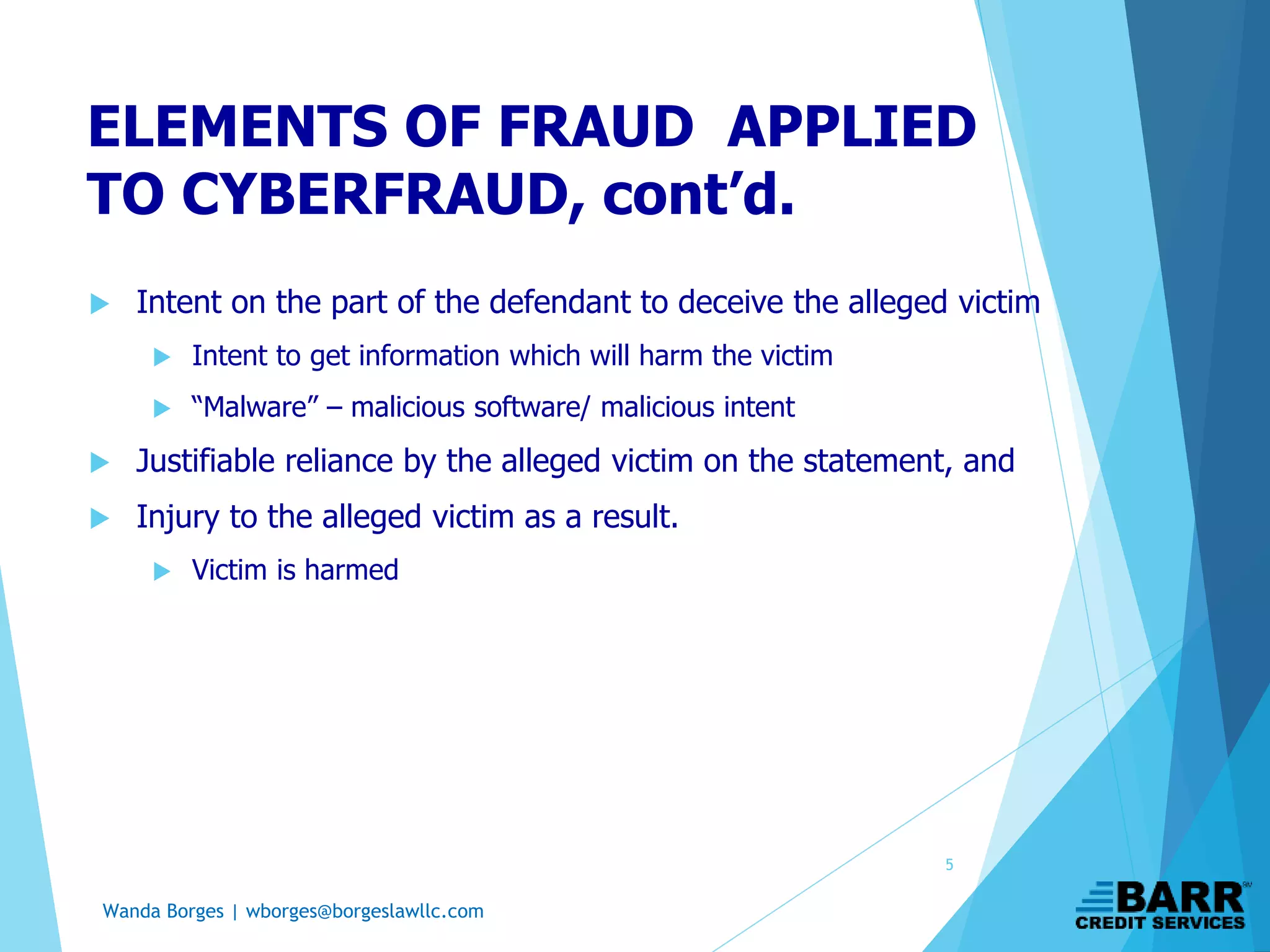 Wanda Borges | wborges@borgeslawllc.com
ELEMENTS OF FRAUD APPLIED
TO CYBERFRAUD, cont’d.
 Intent on the part of the defendant to deceive the alleged victim
 Intent to get information which will harm the victim
 “Malware” – malicious software/ malicious intent
 Justifiable reliance by the alleged victim on the statement, and
 Injury to the alleged victim as a result.
 Victim is harmed
5
 