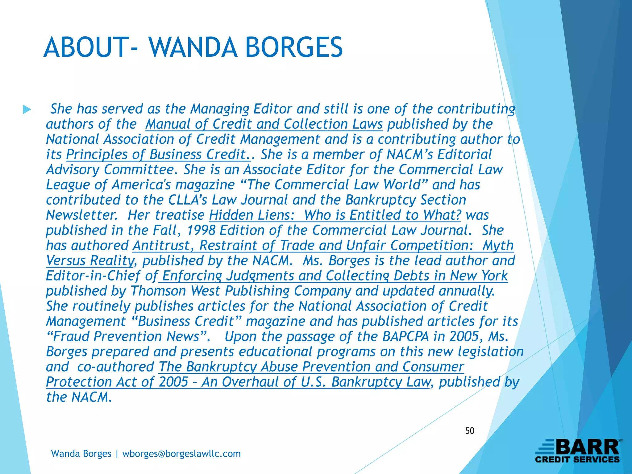 Wanda Borges | wborges@borgeslawllc.com
50
 She has served as the Managing Editor and still is one of the contributing
authors of the Manual of Credit and Collection Laws published by the
National Association of Credit Management and is a contributing author to
its Principles of Business Credit.. She is a member of NACM’s Editorial
Advisory Committee. She is an Associate Editor for the Commercial Law
League of America's magazine “The Commercial Law World” and has
contributed to the CLLA’s Law Journal and the Bankruptcy Section
Newsletter. Her treatise Hidden Liens: Who is Entitled to What? was
published in the Fall, 1998 Edition of the Commercial Law Journal. She
has authored Antitrust, Restraint of Trade and Unfair Competition: Myth
Versus Reality, published by the NACM. Ms. Borges is the lead author and
Editor-in-Chief of Enforcing Judgments and Collecting Debts in New York
published by Thomson West Publishing Company and updated annually.
She routinely publishes articles for the National Association of Credit
Management “Business Credit” magazine and has published articles for its
“Fraud Prevention News”. Upon the passage of the BAPCPA in 2005, Ms.
Borges prepared and presents educational programs on this new legislation
and co-authored The Bankruptcy Abuse Prevention and Consumer
Protection Act of 2005 – An Overhaul of U.S. Bankruptcy Law, published by
the NACM.
ABOUT- WANDA BORGES
 