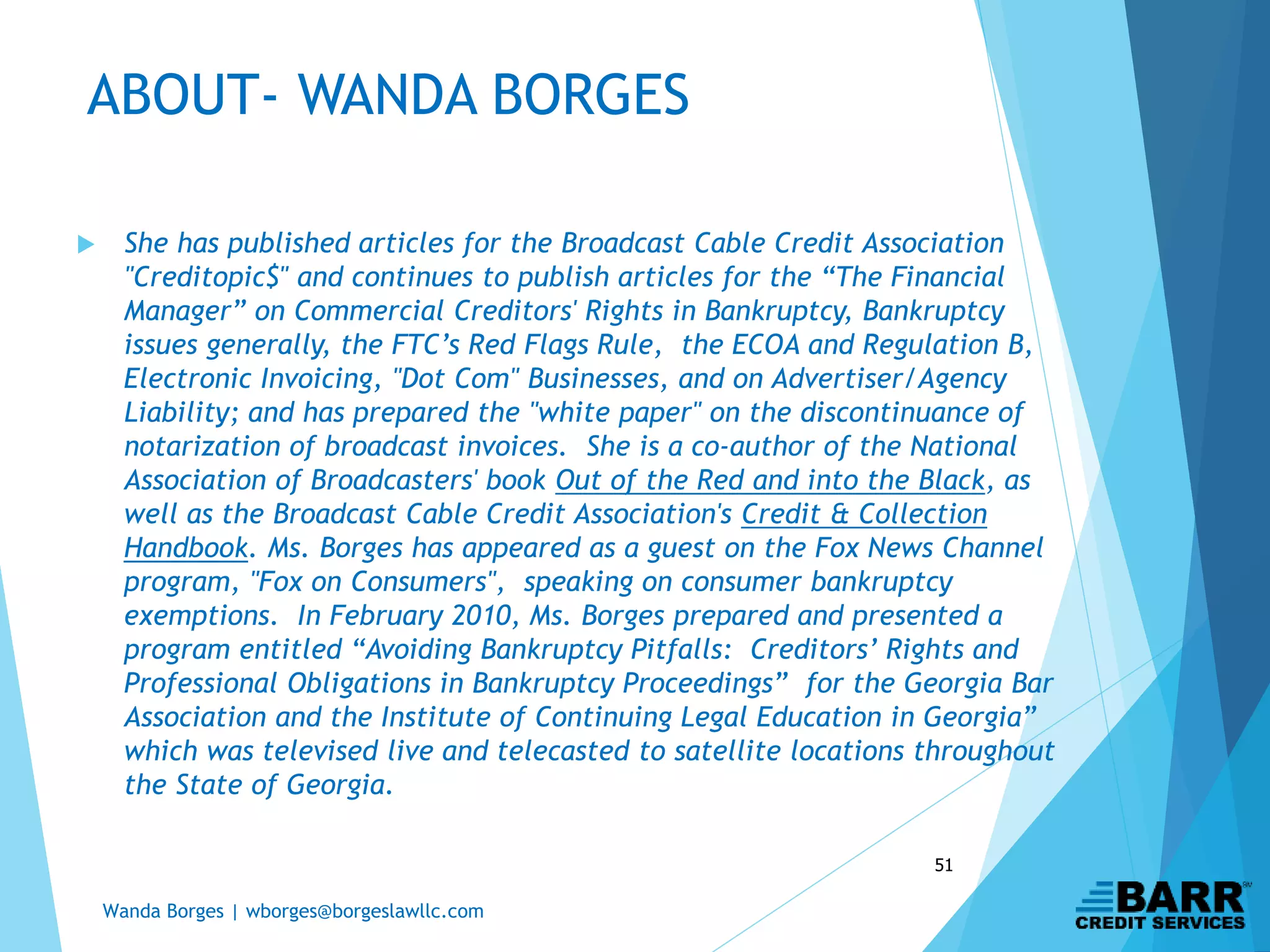 Wanda Borges | wborges@borgeslawllc.com
51
 She has published articles for the Broadcast Cable Credit Association
"Creditopic$" and continues to publish articles for the “The Financial
Manager” on Commercial Creditors' Rights in Bankruptcy, Bankruptcy
issues generally, the FTC’s Red Flags Rule, the ECOA and Regulation B,
Electronic Invoicing, "Dot Com" Businesses, and on Advertiser/Agency
Liability; and has prepared the "white paper" on the discontinuance of
notarization of broadcast invoices. She is a co-author of the National
Association of Broadcasters' book Out of the Red and into the Black, as
well as the Broadcast Cable Credit Association's Credit & Collection
Handbook. Ms. Borges has appeared as a guest on the Fox News Channel
program, "Fox on Consumers", speaking on consumer bankruptcy
exemptions. In February 2010, Ms. Borges prepared and presented a
program entitled “Avoiding Bankruptcy Pitfalls: Creditors’ Rights and
Professional Obligations in Bankruptcy Proceedings” for the Georgia Bar
Association and the Institute of Continuing Legal Education in Georgia”
which was televised live and telecasted to satellite locations throughout
the State of Georgia.
ABOUT- WANDA BORGES
 