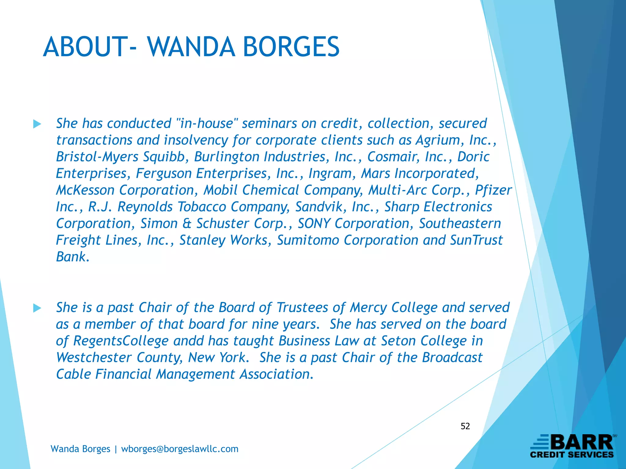 Wanda Borges | wborges@borgeslawllc.com
52
 She has conducted "in-house" seminars on credit, collection, secured
transactions and insolvency for corporate clients such as Agrium, Inc.,
Bristol-Myers Squibb, Burlington Industries, Inc., Cosmair, Inc., Doric
Enterprises, Ferguson Enterprises, Inc., Ingram, Mars Incorporated,
McKesson Corporation, Mobil Chemical Company, Multi-Arc Corp., Pfizer
Inc., R.J. Reynolds Tobacco Company, Sandvik, Inc., Sharp Electronics
Corporation, Simon & Schuster Corp., SONY Corporation, Southeastern
Freight Lines, Inc., Stanley Works, Sumitomo Corporation and SunTrust
Bank.
 She is a past Chair of the Board of Trustees of Mercy College and served
as a member of that board for nine years. She has served on the board
of RegentsCollege andd has taught Business Law at Seton College in
Westchester County, New York. She is a past Chair of the Broadcast
Cable Financial Management Association.
ABOUT- WANDA BORGES
 