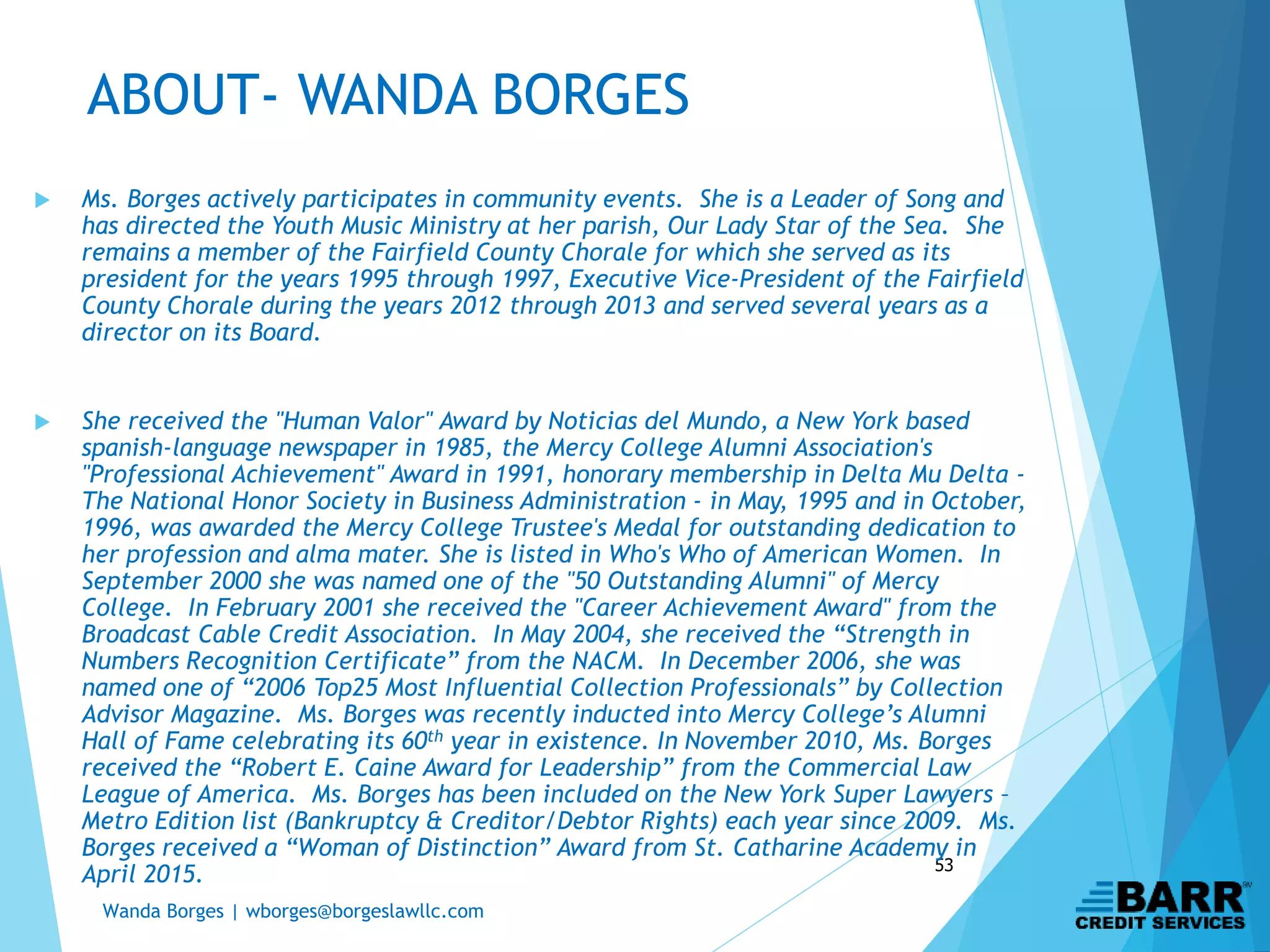 Wanda Borges | wborges@borgeslawllc.com
53
 Ms. Borges actively participates in community events. She is a Leader of Song and
has directed the Youth Music Ministry at her parish, Our Lady Star of the Sea. She
remains a member of the Fairfield County Chorale for which she served as its
president for the years 1995 through 1997, Executive Vice-President of the Fairfield
County Chorale during the years 2012 through 2013 and served several years as a
director on its Board.
 She received the "Human Valor" Award by Noticias del Mundo, a New York based
spanish-language newspaper in 1985, the Mercy College Alumni Association's
"Professional Achievement" Award in 1991, honorary membership in Delta Mu Delta -
The National Honor Society in Business Administration - in May, 1995 and in October,
1996, was awarded the Mercy College Trustee's Medal for outstanding dedication to
her profession and alma mater. She is listed in Who's Who of American Women. In
September 2000 she was named one of the "50 Outstanding Alumni" of Mercy
College. In February 2001 she received the "Career Achievement Award" from the
Broadcast Cable Credit Association. In May 2004, she received the “Strength in
Numbers Recognition Certificate” from the NACM. In December 2006, she was
named one of “2006 Top25 Most Influential Collection Professionals” by Collection
Advisor Magazine. Ms. Borges was recently inducted into Mercy College’s Alumni
Hall of Fame celebrating its 60th year in existence. In November 2010, Ms. Borges
received the “Robert E. Caine Award for Leadership” from the Commercial Law
League of America. Ms. Borges has been included on the New York Super Lawyers –
Metro Edition list (Bankruptcy & Creditor/Debtor Rights) each year since 2009. Ms.
Borges received a “Woman of Distinction” Award from St. Catharine Academy in
April 2015.
ABOUT- WANDA BORGES
 