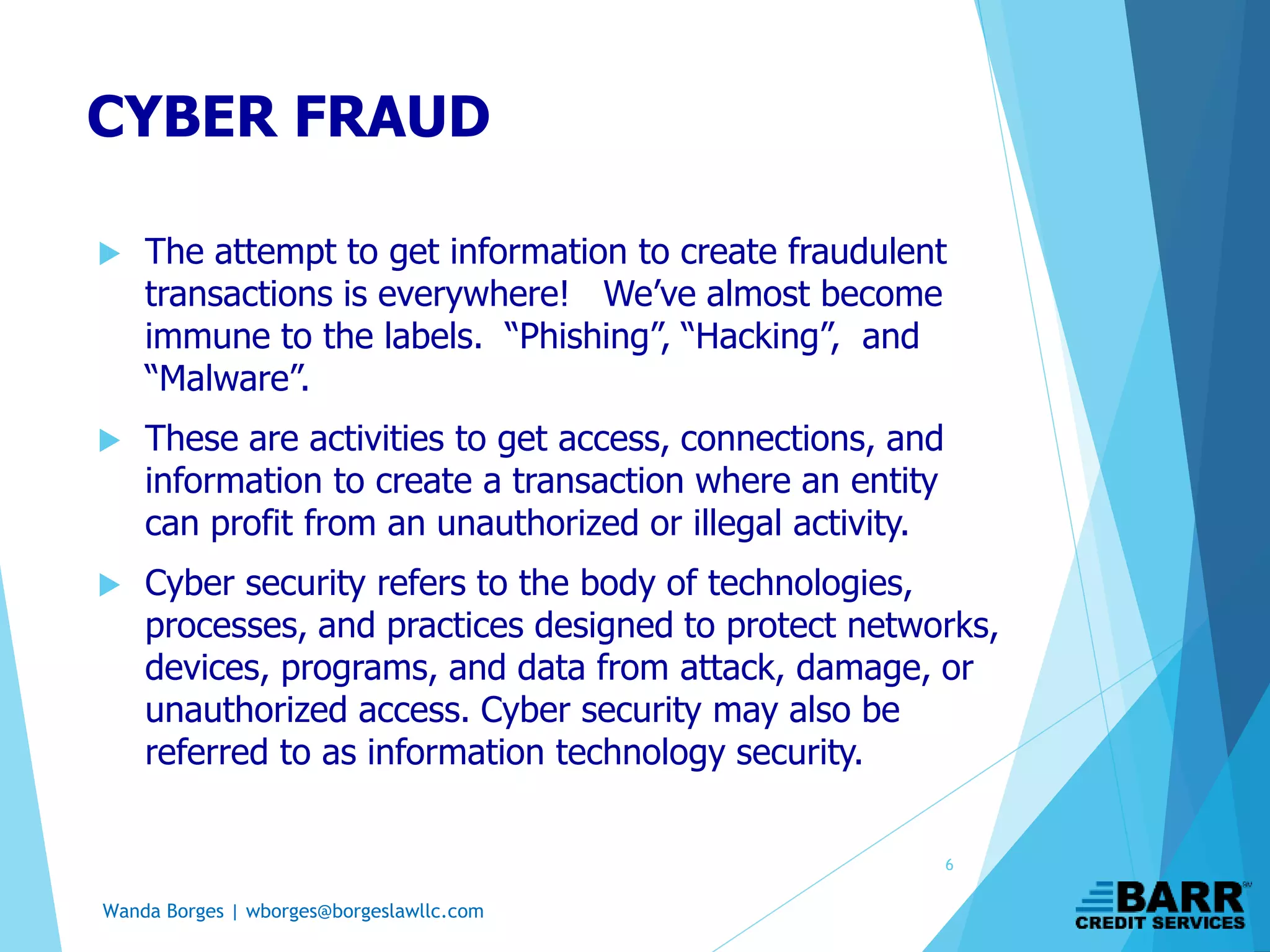 Wanda Borges | wborges@borgeslawllc.com
CYBER FRAUD
 The attempt to get information to create fraudulent
transactions is everywhere! We’ve almost become
immune to the labels. “Phishing”, “Hacking”, and
“Malware”.
 These are activities to get access, connections, and
information to create a transaction where an entity
can profit from an unauthorized or illegal activity.
 Cyber security refers to the body of technologies,
processes, and practices designed to protect networks,
devices, programs, and data from attack, damage, or
unauthorized access. Cyber security may also be
referred to as information technology security.
6
 