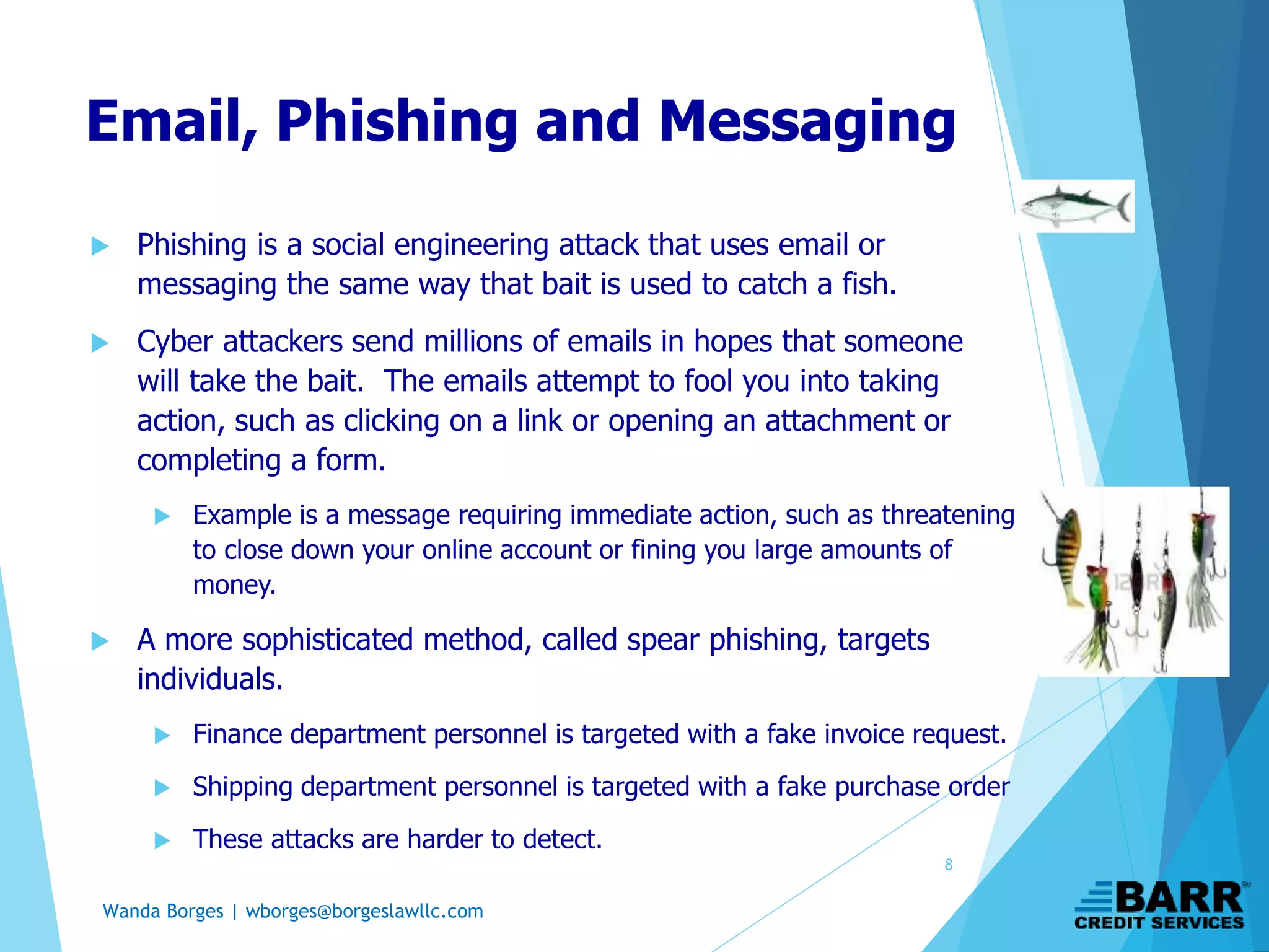Wanda Borges | wborges@borgeslawllc.com
Email, Phishing and Messaging
 Phishing is a social engineering attack that uses email or
messaging the same way that bait is used to catch a fish.
 Cyber attackers send millions of emails in hopes that someone
will take the bait. The emails attempt to fool you into taking
action, such as clicking on a link or opening an attachment or
completing a form.
 Example is a message requiring immediate action, such as threatening
to close down your online account or fining you large amounts of
money.
 A more sophisticated method, called spear phishing, targets
individuals.
 Finance department personnel is targeted with a fake invoice request.
 Shipping department personnel is targeted with a fake purchase order
 These attacks are harder to detect.
8
 