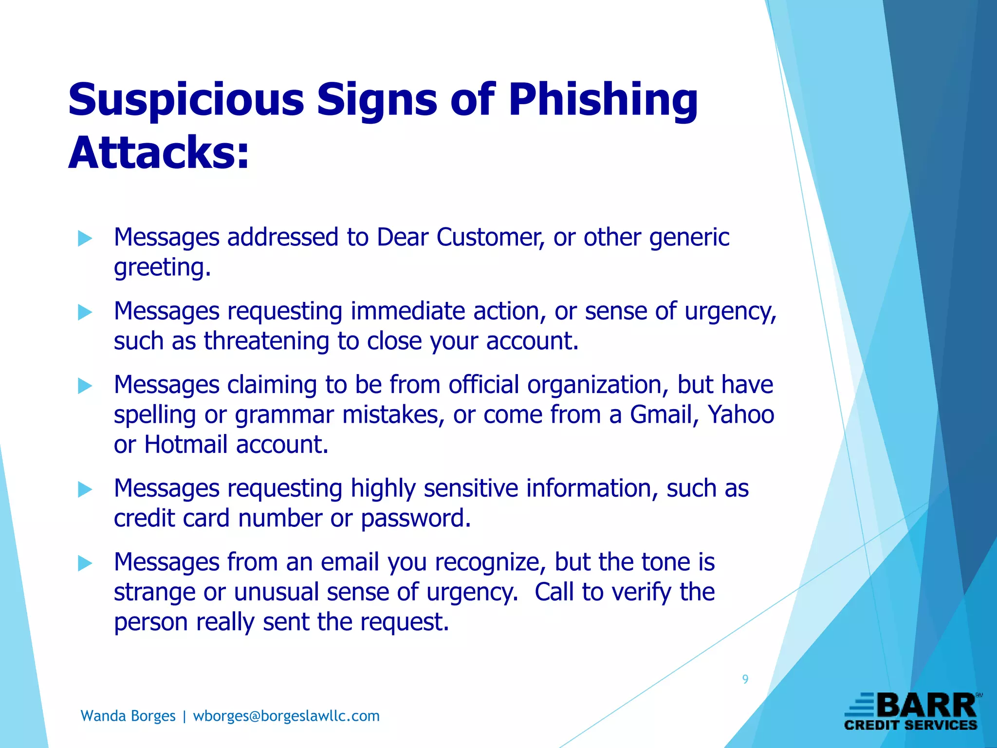 Wanda Borges | wborges@borgeslawllc.com
Suspicious Signs of Phishing
Attacks:
 Messages addressed to Dear Customer, or other generic
greeting.
 Messages requesting immediate action, or sense of urgency,
such as threatening to close your account.
 Messages claiming to be from official organization, but have
spelling or grammar mistakes, or come from a Gmail, Yahoo
or Hotmail account.
 Messages requesting highly sensitive information, such as
credit card number or password.
 Messages from an email you recognize, but the tone is
strange or unusual sense of urgency. Call to verify the
person really sent the request.
9
 
