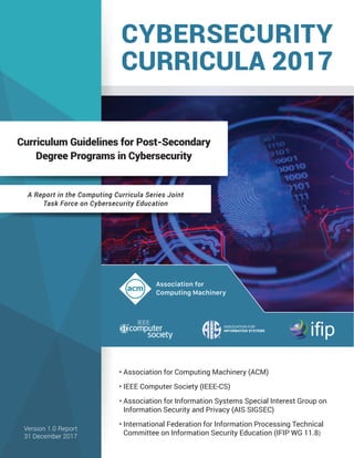Association for
Computing Machinery
ASSOCIATION FOR
INFORMATION SYSTEMS
ifip
CYBERSECURITY
CURRICULA 2017
Curriculum Guidelines for Post-Secondary
Degree Programs in Cybersecurity
A Report in the Computing Curricula Series Joint
Task Force on Cybersecurity Education
• Association for Computing Machinery (ACM)
• IEEE Computer Society (IEEE-CS)
• Association for Information Systems Special Interest Group on
• Information Security and Privacy (AIS SIGSEC)
• International Federation for Information Processing Technical
• Committee on Information Security Education (IFIP WG 11.8)
Version 1.0 Report
31 December 2017
 