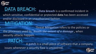 MITIGATION:
DATA BREACH:
PATCH:
Data breach is a confirmed incident in
which sensitive, confidential or protected data has been accessed
and/or disclosed in an unauthorized fashion .
• Threat Mitigation refers to the policies or
the processes used to, lessen the extent of a damage , when
security attacks happen.
A patch is a small piece of software that a company
issues whenever a security flaw is uncovered.
 