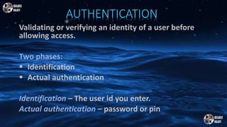 AUTHENTICATION
Validating or verifying an identity of a user before
allowing access.
Two phases:
 Identification
 Actual authentication
Identification – The user id you enter.
Actual authentication – password or pin
 