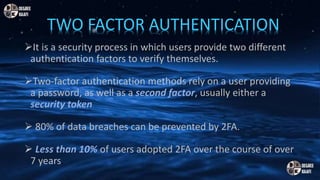It is a security process in which users provide two different
authentication factors to verify themselves.
Two-factor authentication methods rely on a user providing
a password, as well as a second factor, usually either a
security token
 80% of data breaches can be prevented by 2FA.
 Less than 10% of users adopted 2FA over the course of over
7 years.
TWO FACTOR AUTHENTICATION
 