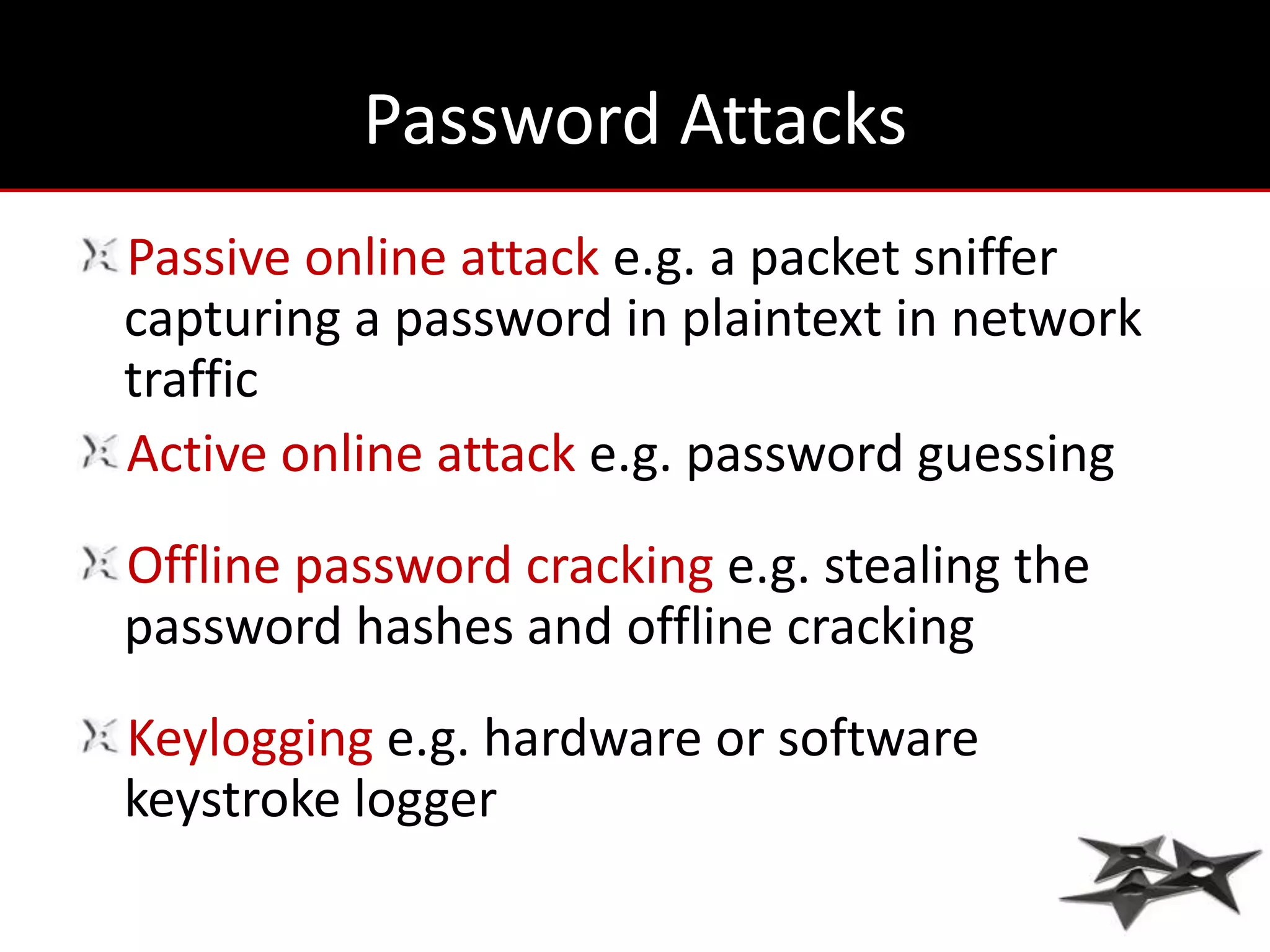 Password Attacks
Passive online attack e.g. a packet sniffer
capturing a password in plaintext in network
traffic
Active online attack e.g. password guessing
Offline password cracking e.g. stealing the
password hashes and offline cracking
Keylogging e.g. hardware or software
keystroke logger
 