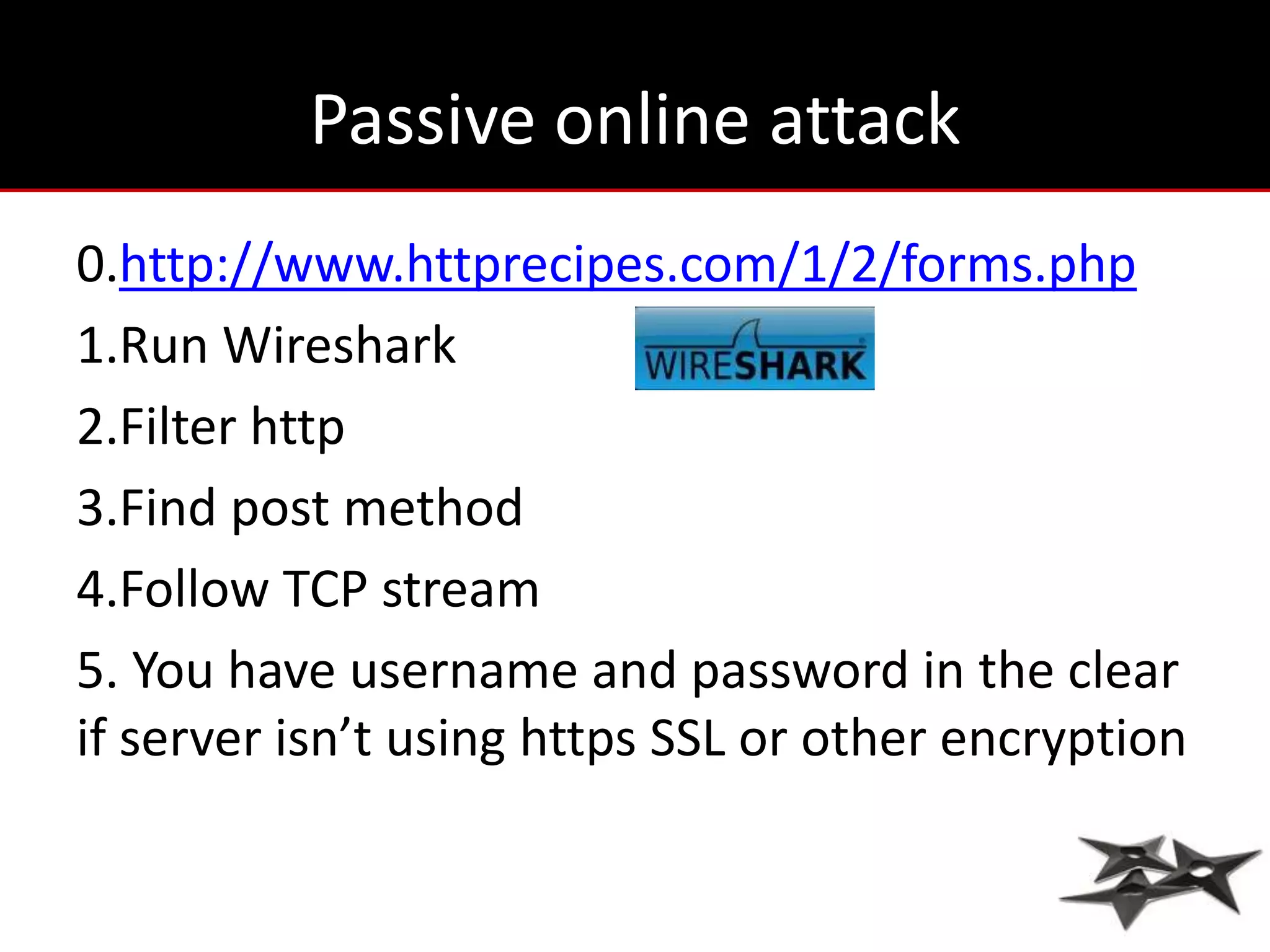 Passive online attack
0.http://www.httprecipes.com/1/2/forms.php
1.Run Wireshark
2.Filter http
3.Find post method
4.Follow TCP stream
5. You have username and password in the clear
if server isn’t using https SSL or other encryption
 