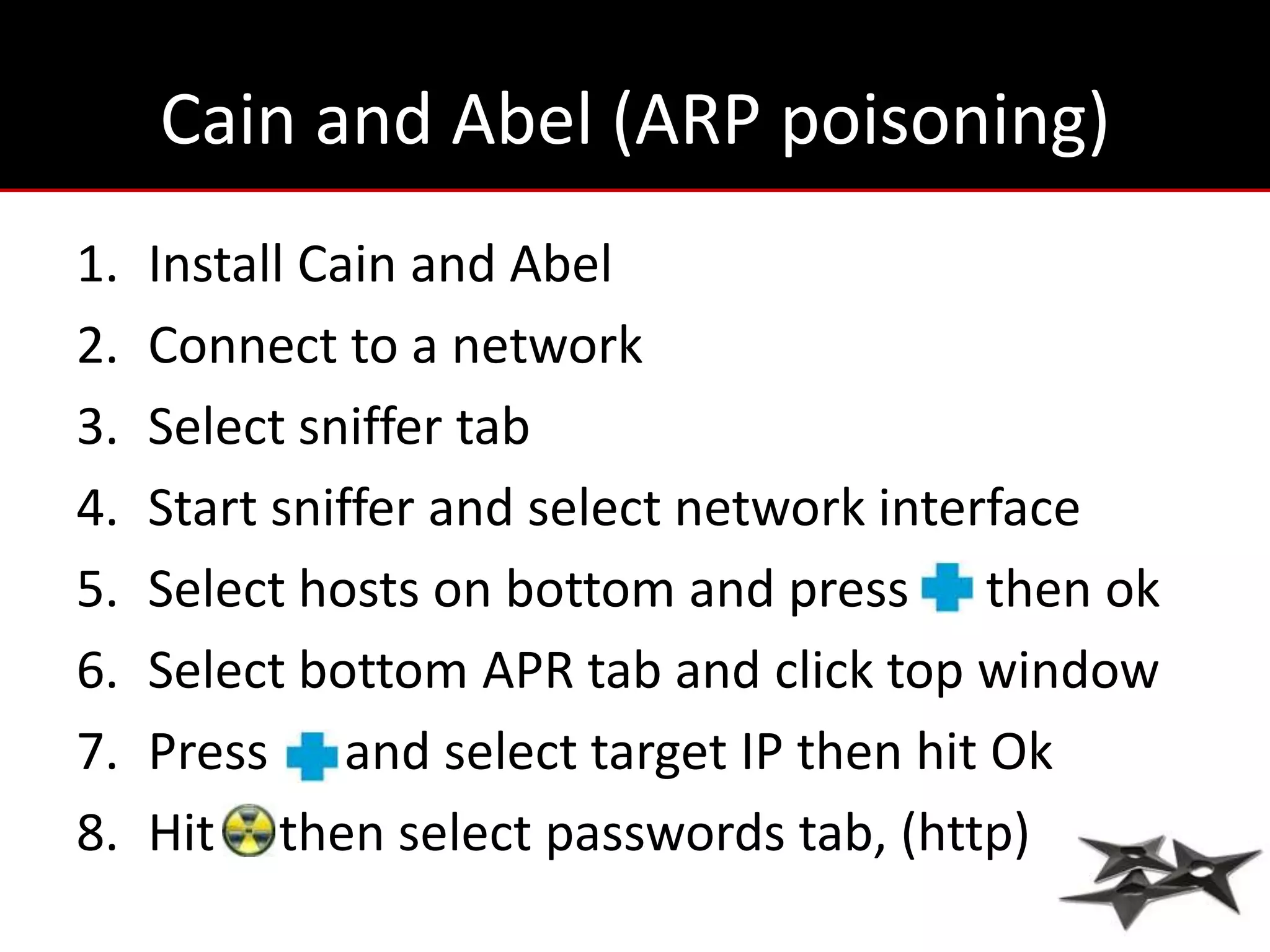 Cain and Abel (ARP poisoning)
1.   Install Cain and Abel
2.   Connect to a network
3.   Select sniffer tab
4.   Start sniffer and select network interface
5.   Select hosts on bottom and press then ok
6.   Select bottom APR tab and click top window
7.   Press and select target IP then hit Ok
8.   Hit then select passwords tab, (http)
 