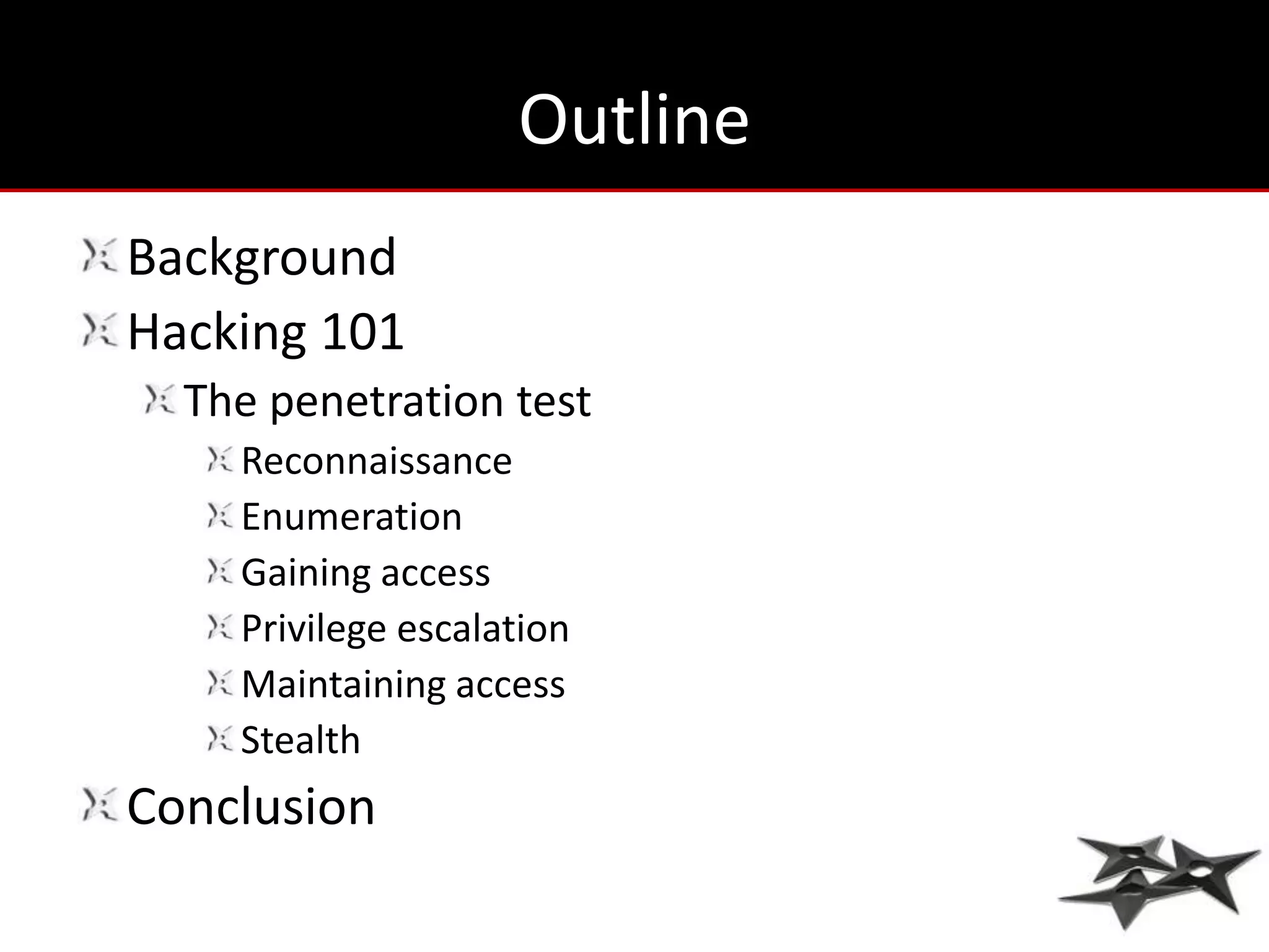 Outline
Background
Hacking 101
  The penetration test
    Reconnaissance
    Enumeration
    Gaining access
    Privilege escalation
    Maintaining access
    Stealth
Conclusion
 