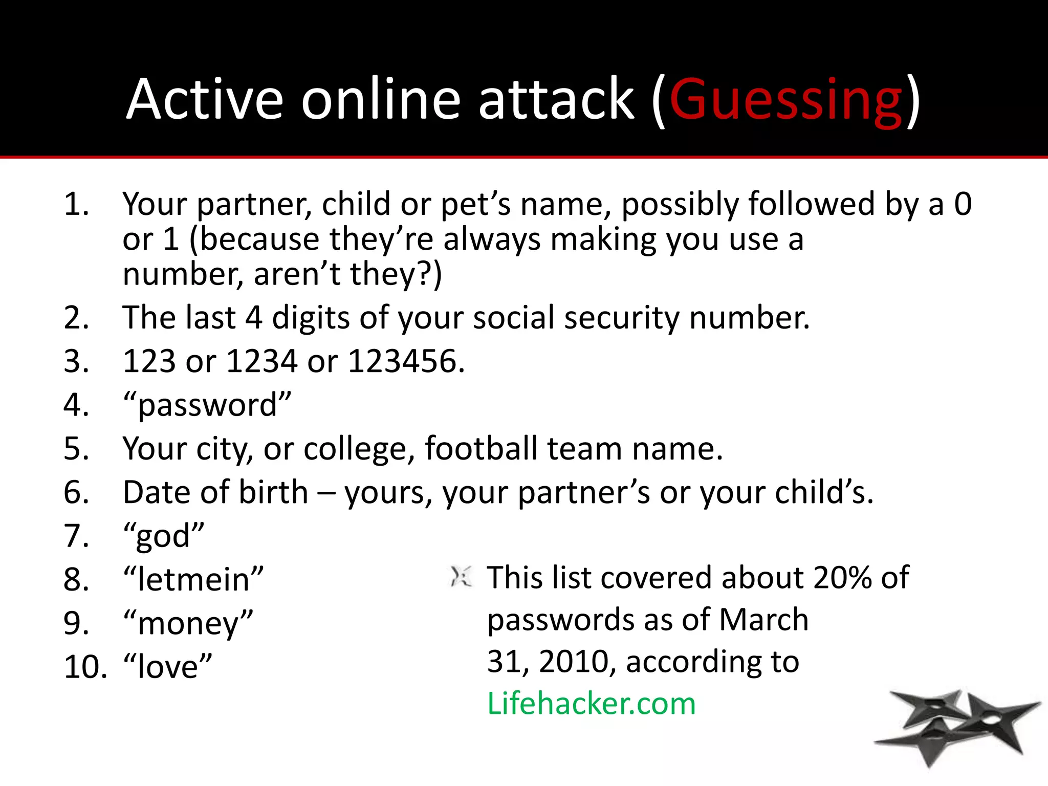 Active online attack (Guessing)
1. Your partner, child or pet’s name, possibly followed by a 0
    or 1 (because they’re always making you use a
    number, aren’t they?)
2. The last 4 digits of your social security number.
3. 123 or 1234 or 123456.
4. “password”
5. Your city, or college, football team name.
6. Date of birth – yours, your partner’s or your child’s.
7. “god”
8. “letmein”                  This list covered about 20% of
9. “money”                    passwords as of March
10. “love”                    31, 2010, according to
                              Lifehacker.com
 