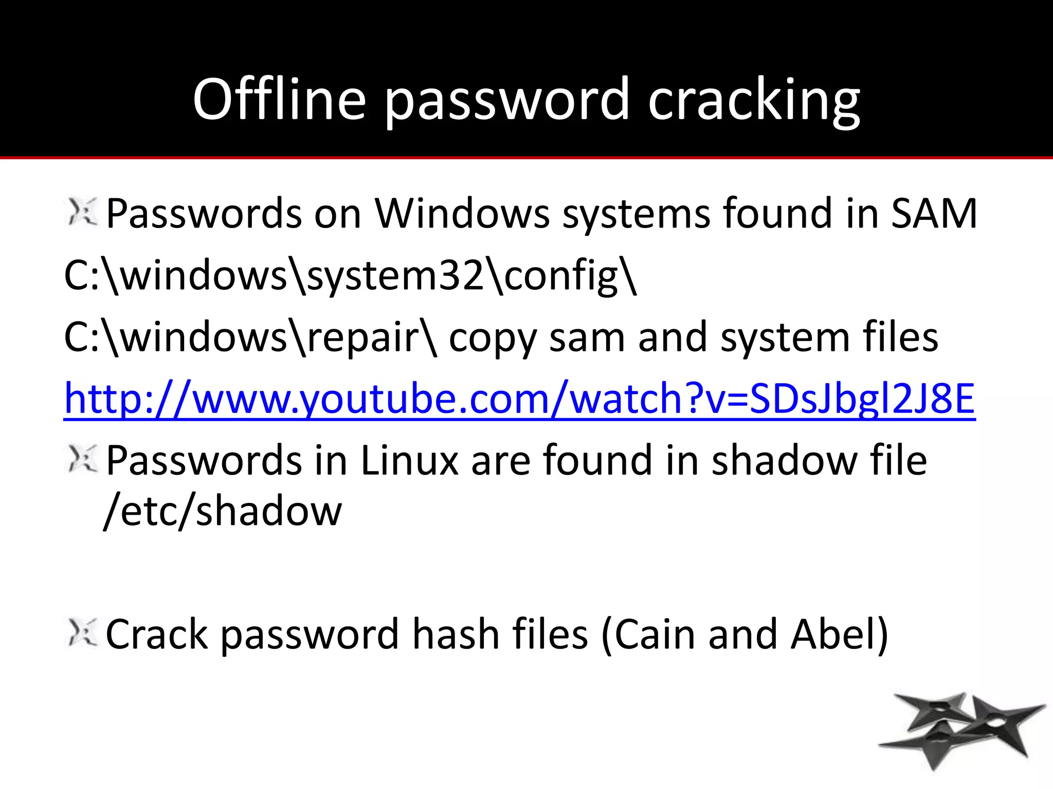 Offline password cracking
  Passwords on Windows systems found in SAM
C:windowssystem32config
C:windowsrepair copy sam and system files
http://www.youtube.com/watch?v=SDsJbgl2J8E
  Passwords in Linux are found in shadow file
  /etc/shadow

  Crack password hash files (Cain and Abel)
 