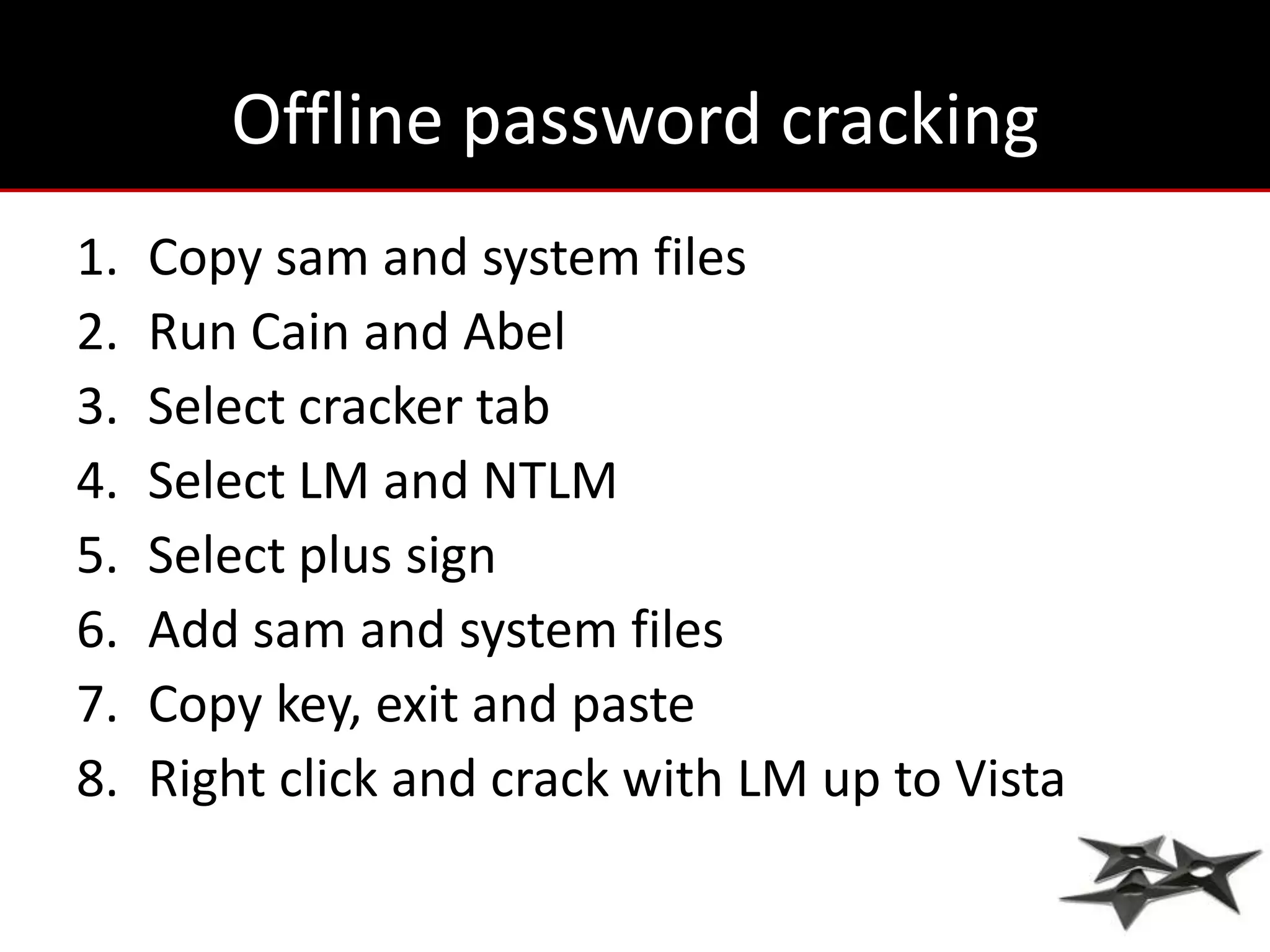 Offline password cracking
1.   Copy sam and system files
2.   Run Cain and Abel
3.   Select cracker tab
4.   Select LM and NTLM
5.   Select plus sign
6.   Add sam and system files
7.   Copy key, exit and paste
8.   Right click and crack with LM up to Vista
 