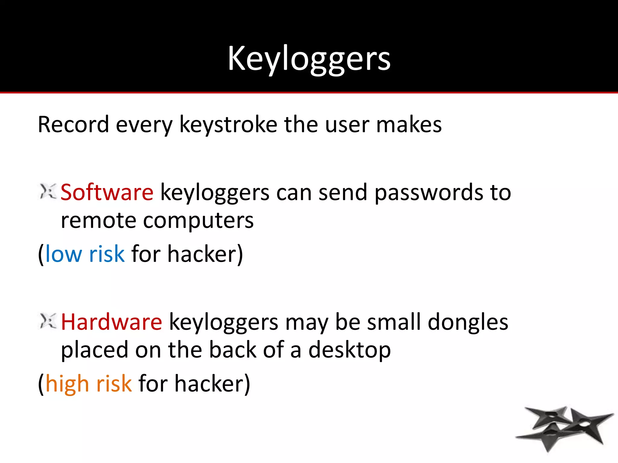 Keyloggers
Record every keystroke the user makes

   Software keyloggers can send passwords to
   remote computers
(low risk for hacker)

  Hardware keyloggers may be small dongles
  placed on the back of a desktop
(high risk for hacker)
 