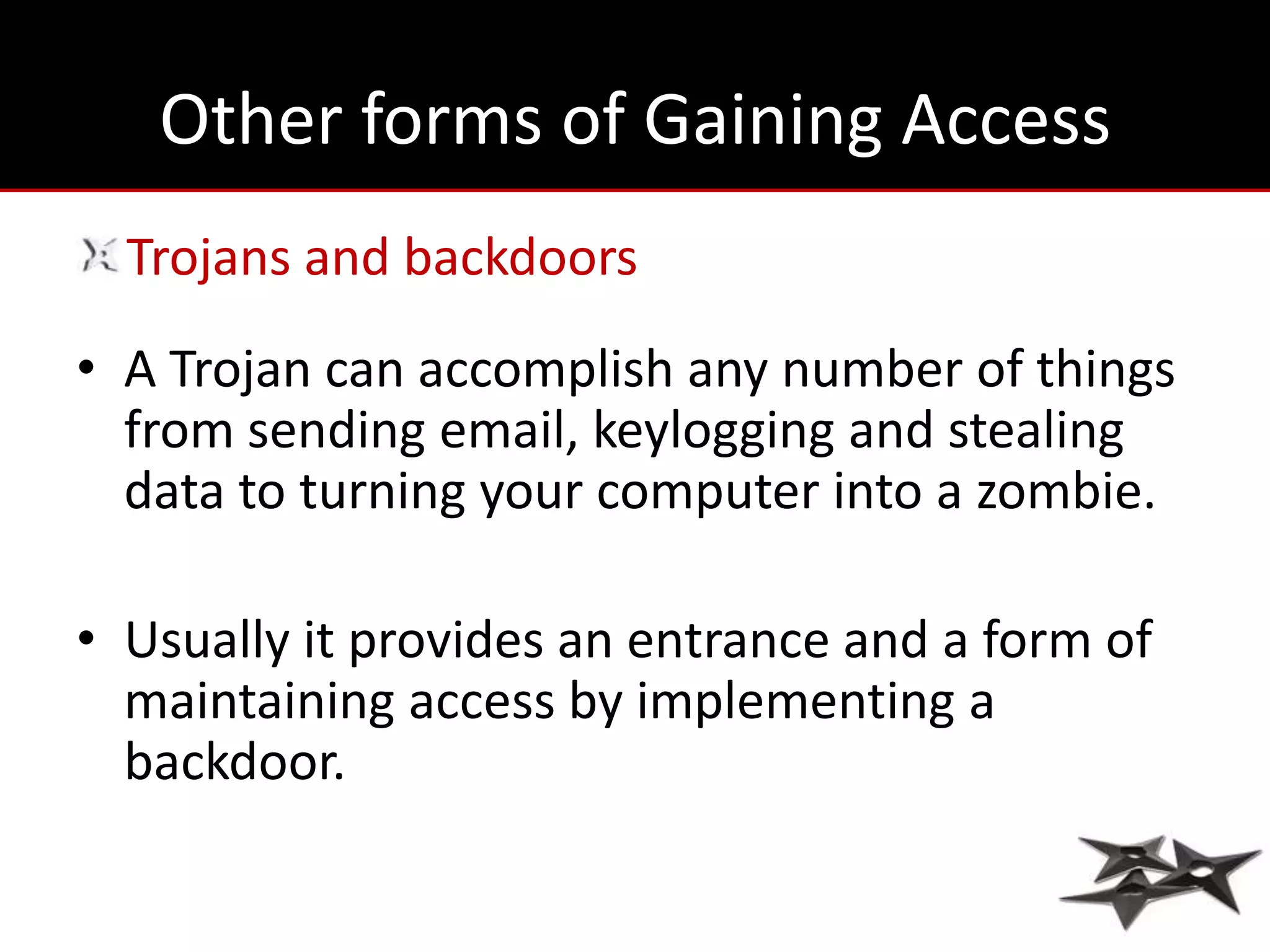 Other forms of Gaining Access
  Trojans and backdoors
• A Trojan can accomplish any number of things
  from sending email, keylogging and stealing
  data to turning your computer into a zombie.

• Usually it provides an entrance and a form of
  maintaining access by implementing a
  backdoor.
 