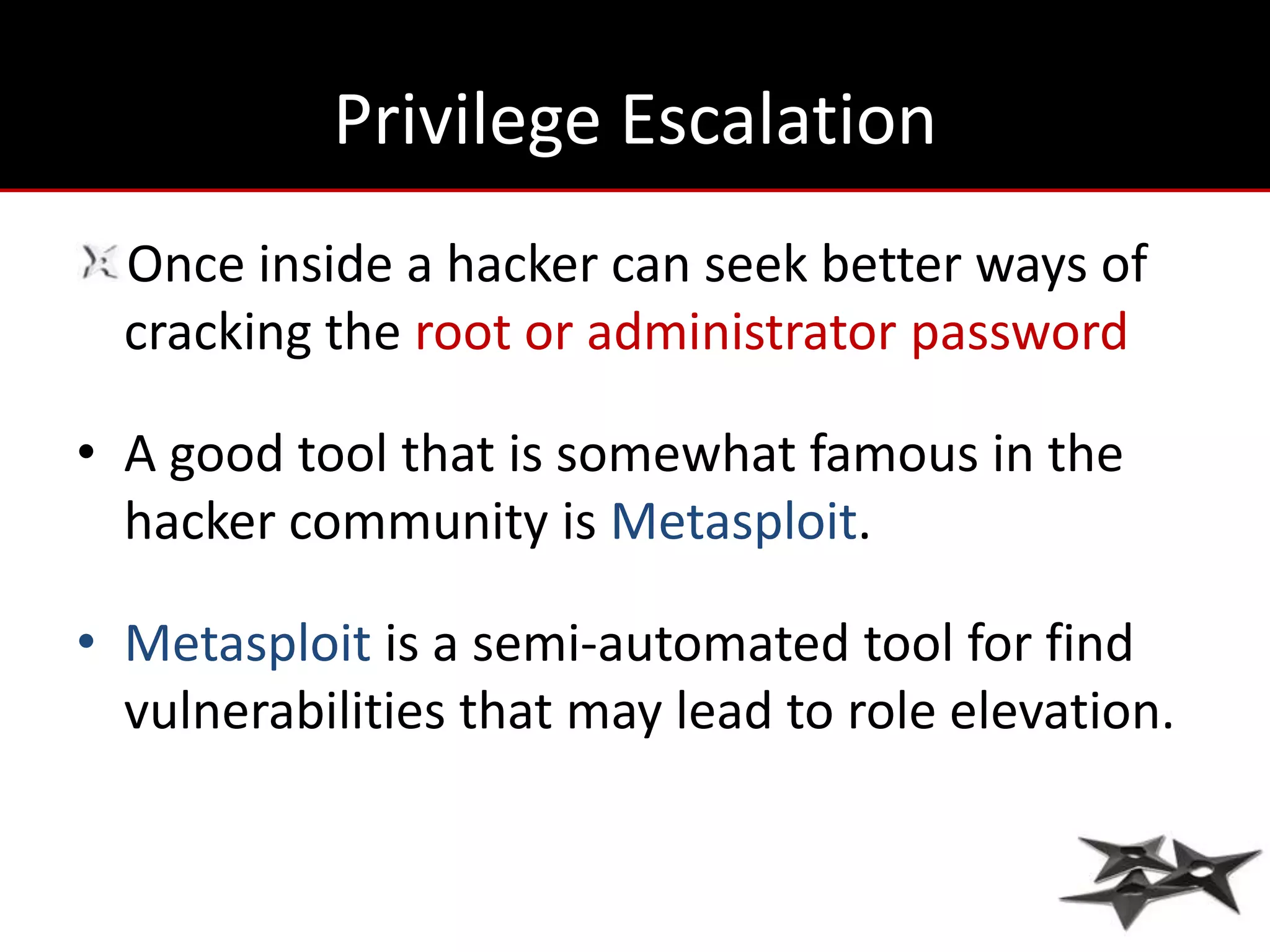 Privilege Escalation
  Once inside a hacker can seek better ways of
  cracking the root or administrator password

• A good tool that is somewhat famous in the
  hacker community is Metasploit.

• Metasploit is a semi-automated tool for find
  vulnerabilities that may lead to role elevation.
 