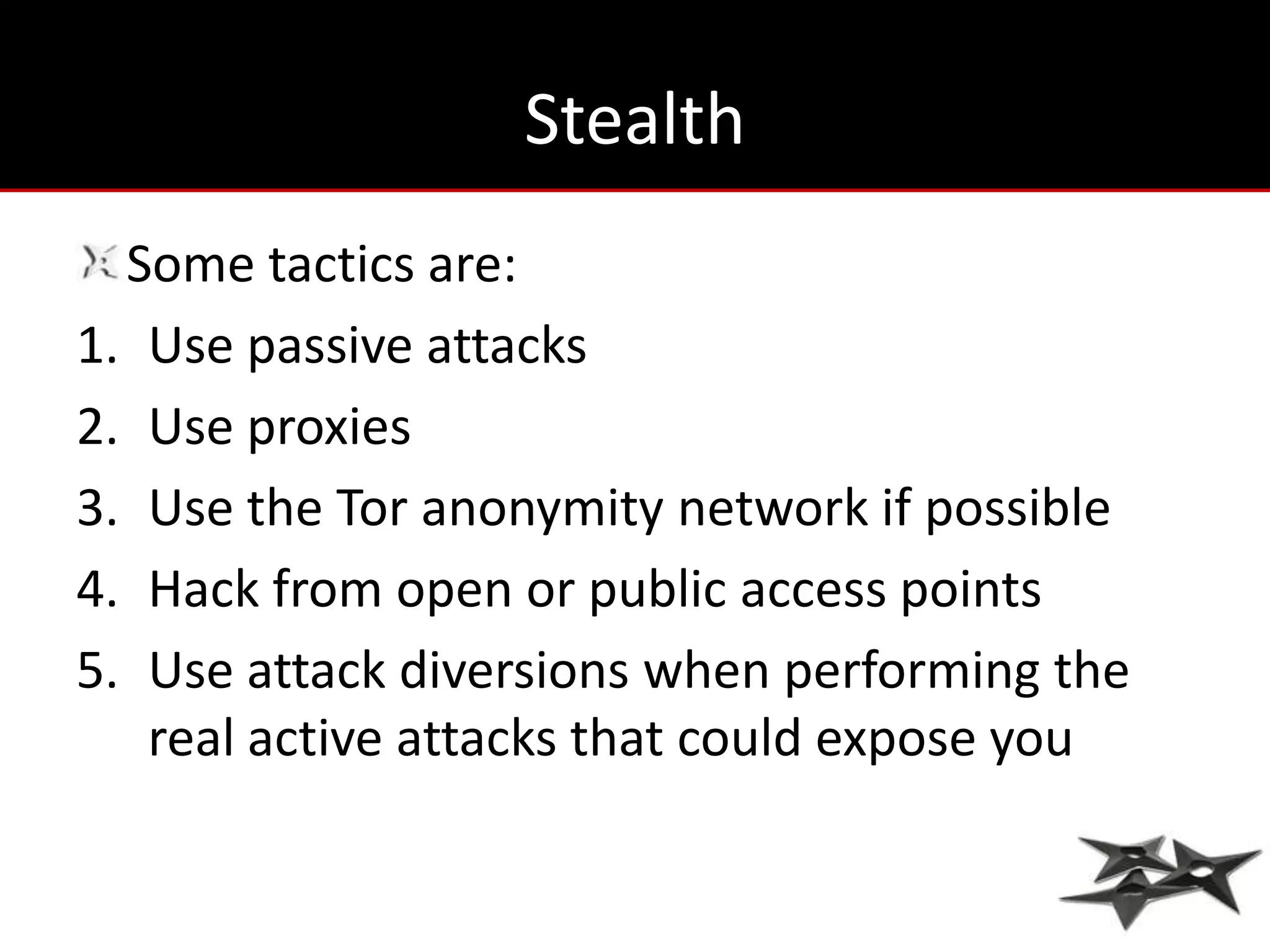 Stealth
  Some tactics are:
1. Use passive attacks
2. Use proxies
3. Use the Tor anonymity network if possible
4. Hack from open or public access points
5. Use attack diversions when performing the
   real active attacks that could expose you
 