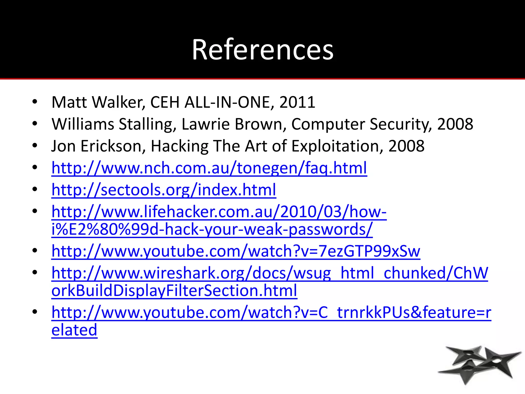 References
• Matt Walker, CEH ALL-IN-ONE, 2011
• Williams Stalling, Lawrie Brown, Computer Security, 2008
• Jon Erickson, Hacking The Art of Exploitation, 2008
• http://www.nch.com.au/tonegen/faq.html
• http://sectools.org/index.html
• http://www.lifehacker.com.au/2010/03/how-
  i%E2%80%99d-hack-your-weak-passwords/
• http://www.youtube.com/watch?v=7ezGTP99xSw
• http://www.wireshark.org/docs/wsug_html_chunked/ChW
  orkBuildDisplayFilterSection.html
• http://www.youtube.com/watch?v=C_trnrkkPUs&feature=r
  elated
 