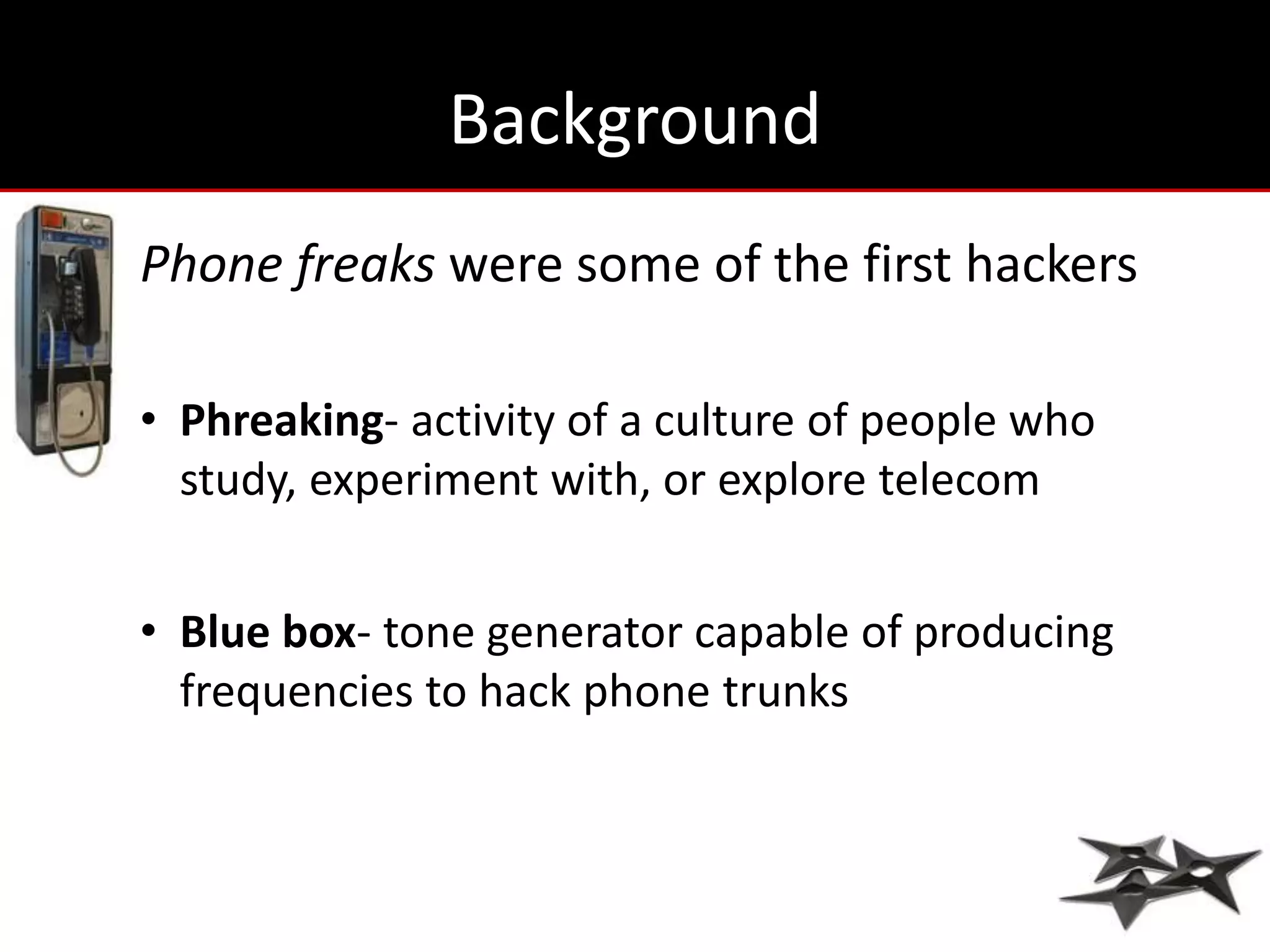 Background
Phone freaks were some of the first hackers

• Phreaking- activity of a culture of people who
  study, experiment with, or explore telecom


• Blue box- tone generator capable of producing
  frequencies to hack phone trunks
 