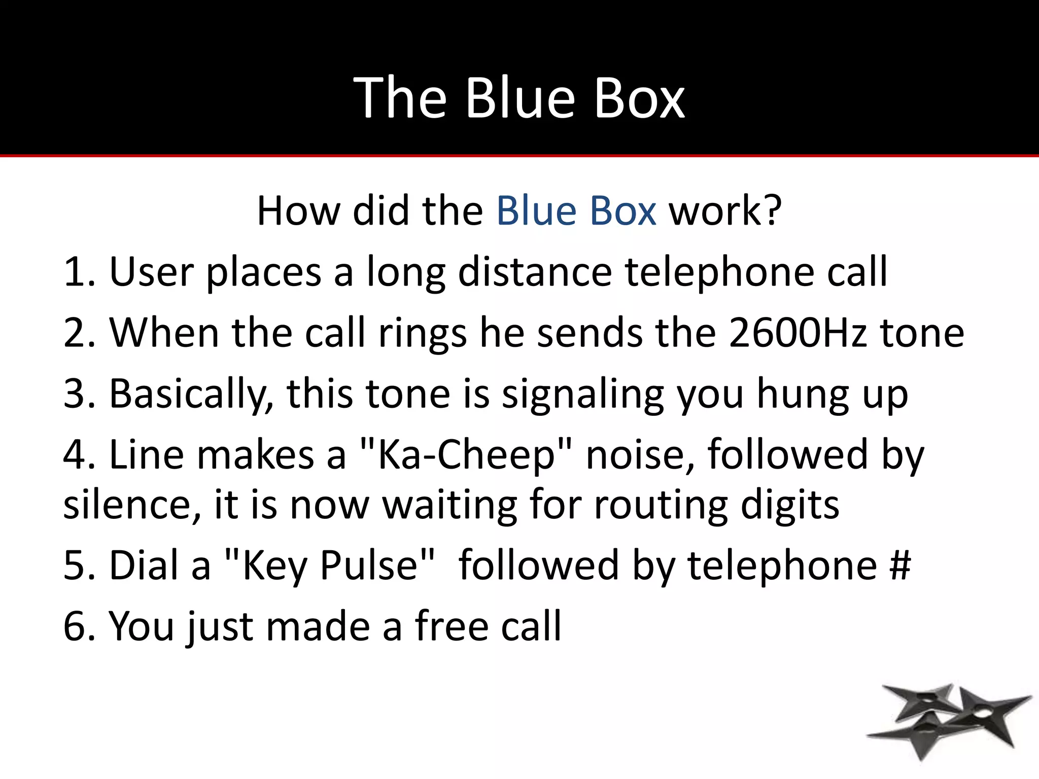 The Blue Box
             How did the Blue Box work?
1. User places a long distance telephone call
2. When the call rings he sends the 2600Hz tone
3. Basically, this tone is signaling you hung up
4. Line makes a "Ka-Cheep" noise, followed by
silence, it is now waiting for routing digits
5. Dial a "Key Pulse" followed by telephone #
6. You just made a free call
 
