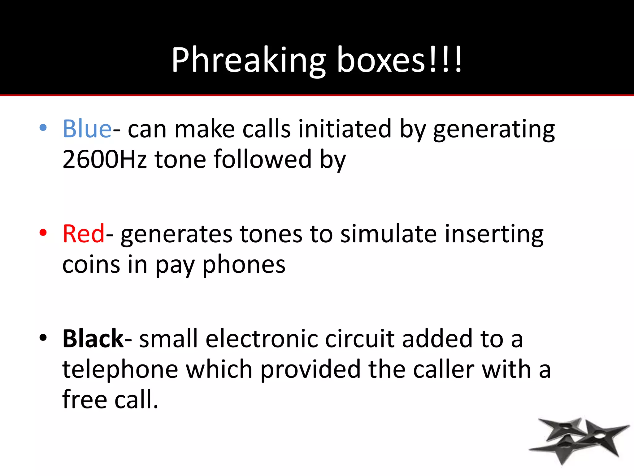 Phreaking boxes!!!
• Blue- can make calls initiated by generating
  2600Hz tone followed by

• Red- generates tones to simulate inserting
  coins in pay phones

• Black- small electronic circuit added to a
  telephone which provided the caller with a
  free call.
 