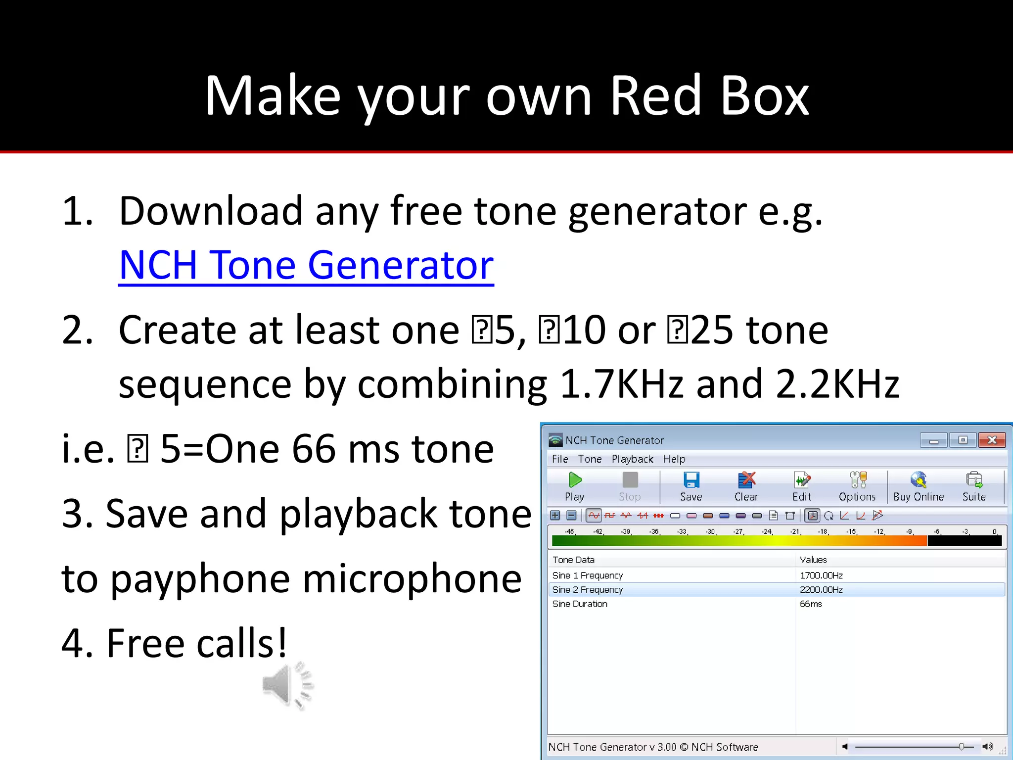 Make your own Red Box
1. Download any free tone generator e.g.
    NCH Tone Generator
2. Create at least one ₵ ₵ or ₵ tone
                        5, 10   25
    sequence by combining 1.7KHz and 2.2KHz
i.e. ₵5=One 66 ms tone
3. Save and playback tone
to payphone microphone
4. Free calls!
 