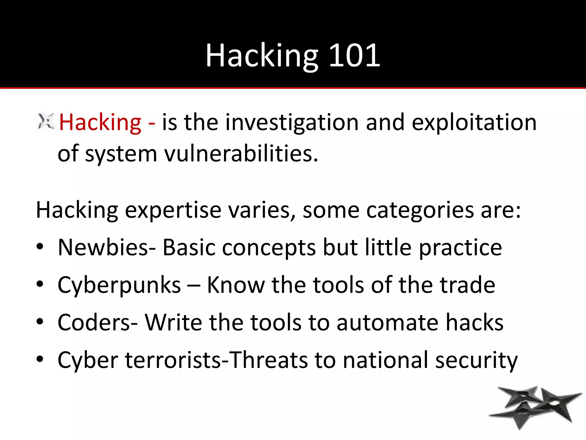 Hacking 101
  Hacking - is the investigation and exploitation
  of system vulnerabilities.

Hacking expertise varies, some categories are:
• Newbies- Basic concepts but little practice
• Cyberpunks – Know the tools of the trade
• Coders- Write the tools to automate hacks
• Cyber terrorists-Threats to national security
 