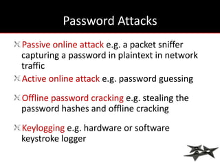 Password Attacks
Passive online attack e.g. a packet sniffer
capturing a password in plaintext in network
traffic
Active online attack e.g. password guessing
Offline password cracking e.g. stealing the
password hashes and offline cracking
Keylogging e.g. hardware or software
keystroke logger
 